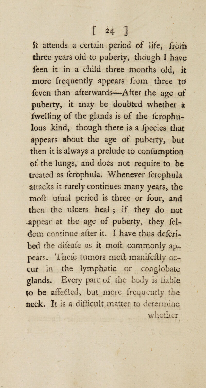 i '• ' ■: It attends a certain period of life, from three years old to puberty, though I have feen it in a child three months old, it more frequently appears from three td feven than afterwards—After the age of puberty, it may be doubted whether a fwelling of the glands is of the fcrophu- lous kind, though there is a lpecies that appears about the age of puberty, but then it is always a prelude to confumption of the lungs, and does not require to be treated as fcrophula. Whenever fcrophula attacks it rarely continues many years, the mod ufual period is three or four, and then the ulcers heal ; if they do not -appear at the age of puberty, they fel- dom continue alter it, I have thus defcri- bed the difeafe as it molt commonly ap¬ pears. Thefe tumors mod manifeftly oc¬ cur in the lymphatic or conglobate glands. Every part of the body is liable to be affefted, but more frequently the neck. It is a difficult matter to determine whether