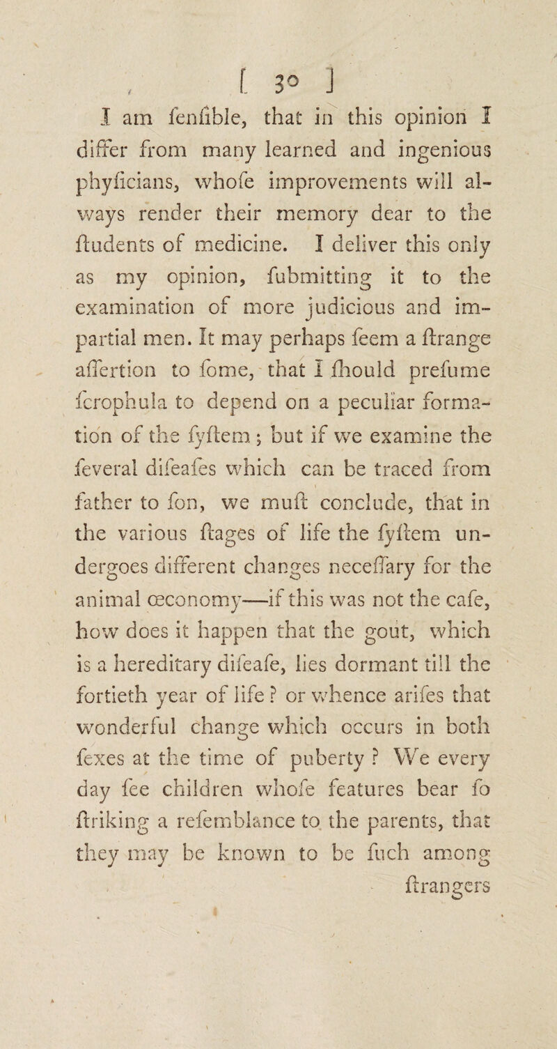 [ 3° J I am fenfible, that in this opinion 1 differ from many learned and ingenious phyficians, whofe improvements will al¬ ways render their memory dear to the (Indents of medicine. I deliver this only as my opinion, fubmitting it to the examination of more judicious and im¬ partial men. It may perhaps feem a ftrange affertion to fome, that I fhould prefume fcrophula to depend on a peculiar forma¬ tion of the fyftem ; but if we examine the feveral difeafes which can be traced from » , father to fon, we mu ft conclude, that in the various ftages of life the fyftem un¬ dergoes different changes neceffary for the animal (Economy—if this was not the cafe, how does it happen that the gout, which is a hereditary difeafe, lies dormant till the fortieth year of life ? or whence arifes that wonderful change which occurs in both fexes at the time of puberty ? We every day fee children whofe features bear fo ftriking a refembiance to the parents, that they may be known to be fuch among ftrangers