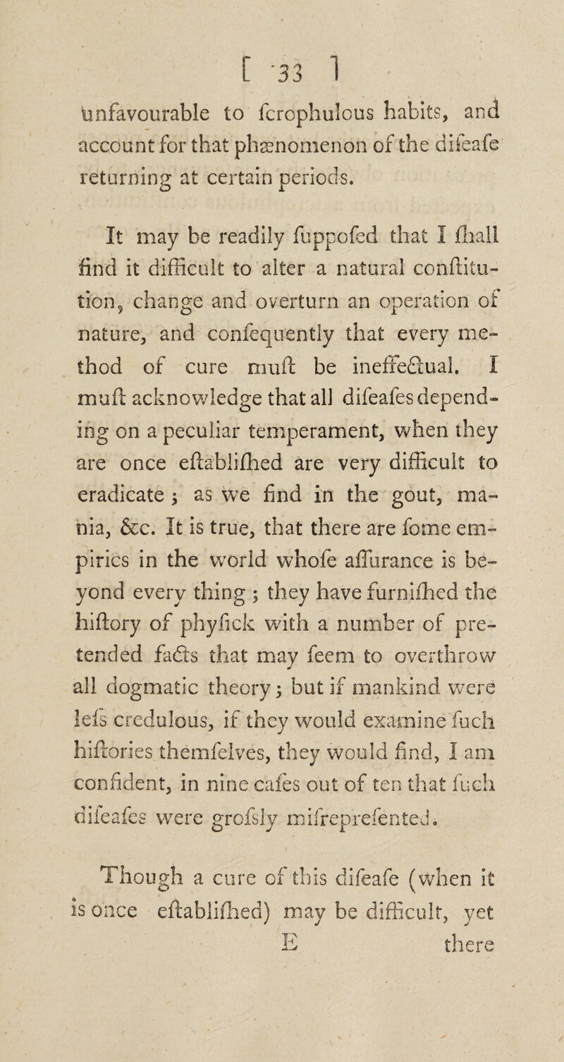 Unfavourable to fcrophulcus habits, and account for that phenomenon of the difeafe returning at certain periods. It may be readily fuppofed that I fliall find it difficult to alter a natural conftitu- tion, change and overturn an operation of nature, and confequently that every me¬ thod of cure muft be ineffeflual, I mud acknowledge that all difeafes depend¬ ing on a peculiar temperament, when they are once eftablifhed are very difficult to eradicate ; as we find in the gout, ma¬ nia, &c. It is true, that there are fome em¬ pirics in the world whofe affurance is be¬ yond every thing ; they have furnifhed the hiftory of phyfick with a number of pre¬ tended fads that may feerri to overthrow all dogmatic theory; but if mankind were lefs credulous, if they would examine fuch hiftories themfelves, they would find, I am confident, in nine cafes out of ten that fuch difeafes were grofsly mifreprefented. s Though a cure of this difeafe (when it is once eftablifhed) may be difficult, yet E there