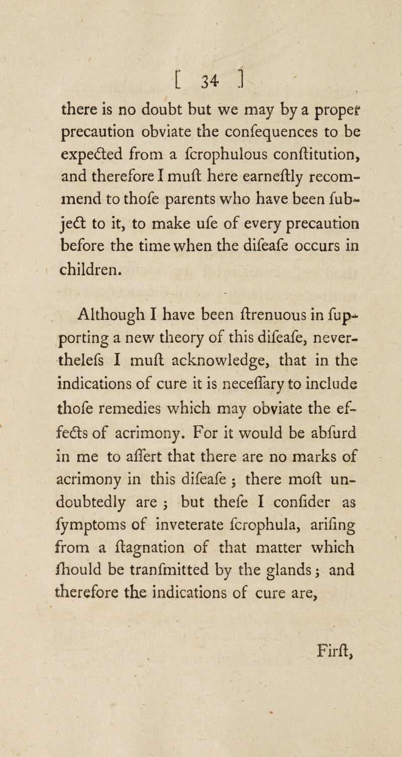 r [ 34 Is ' . Tf there is no doubt but we may by a proper precaution obviate the confequences to be expedted from a fcrophulous conftitution, and therefore I muft here earneftly recom¬ mend to thofe parents who have been fub- jedt to it, to make ufe of every precaution before the time when the difeafe occurs in children. Although I have been ftrenuous in fup-* porting a new theory of this difeafe, never- thelefs I muft acknowledge, that in the indications of cure it is necelfary to include thofe remedies which may obviate the eft fedls of acrimony. For it would be abfurd in me to affert that there are no marks of acrimony in this difeafe : there moft un- doubtedly are $ but thefe I confider as fymptoms of inveterate fcrophula, ariiing from a ftagnation of that matter which fhould be tranfmitted by the glands; and therefore the indications of cure are,