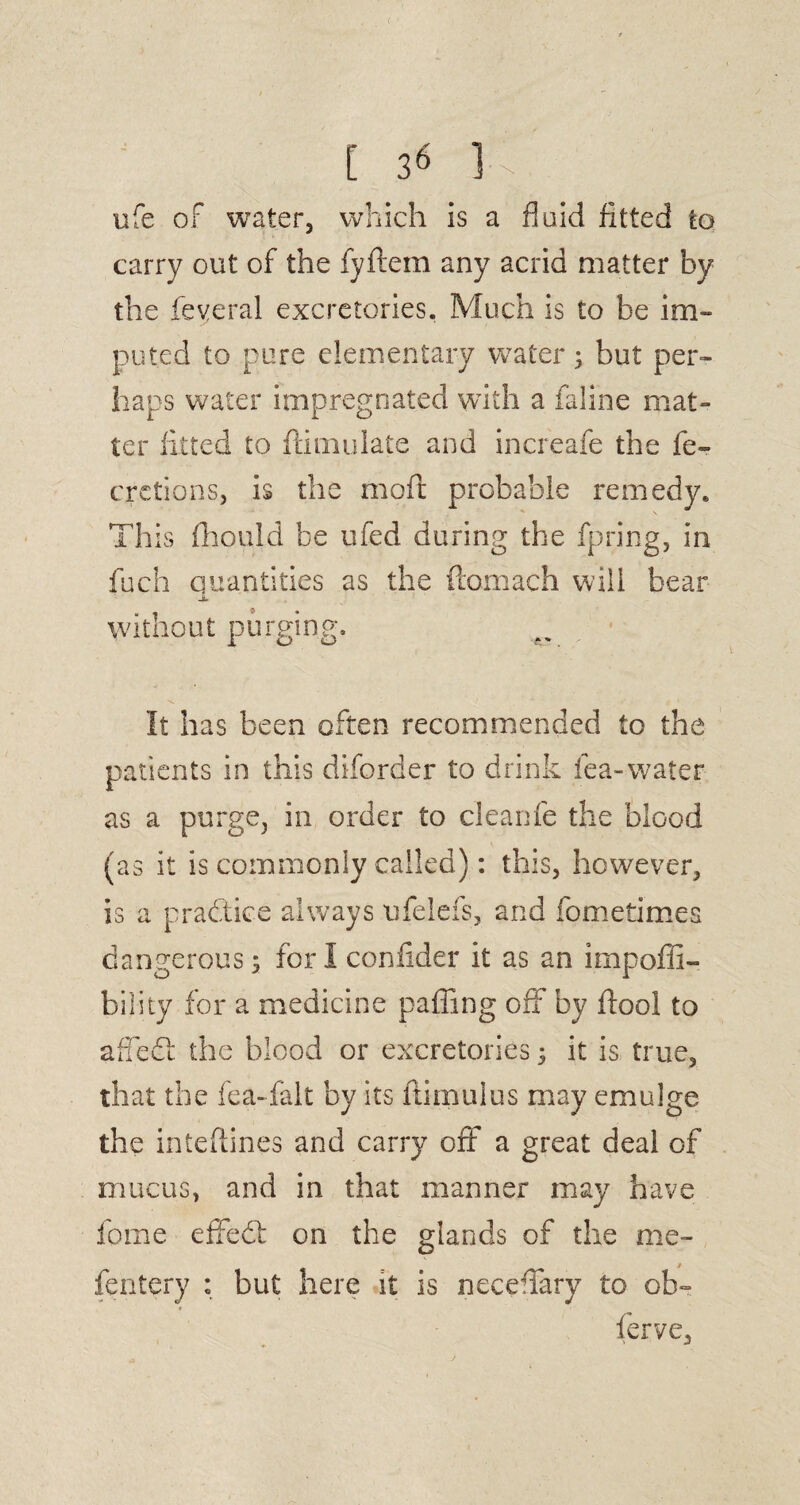 ( [ 3« K ufe of water, which is a fluid fitted to carry out of the fyftem any acrid matter by the feveral excretories. Much is to be im¬ puted to pure elementary water.; but per¬ haps water impregnated with a faline mat¬ ter fitted to ftimulate and increafe the fe- qretions, is the moil probable remedy* This fhould be ufed during the fpring, in fuch quantities as the ftomach will bear JL without purging. It has been often recommended to the patients in this diforder to drink lea-water as a purge, in order to cleanfe the blood (as it is commonly called): this, however, is a practice always ufelefs, and fometimes dangerous ; for I confider it as an impoffi- bility for a medicine paffing off by ftool to affedt the blood or excretories 5 it is true, that the fea-falt by its ftimulus may emulge the inteftines and carry off a great deal of mucus, and in that manner may have fome effedf on the glands of the me- fentery : but here it is neceflary to ob~ ferve.