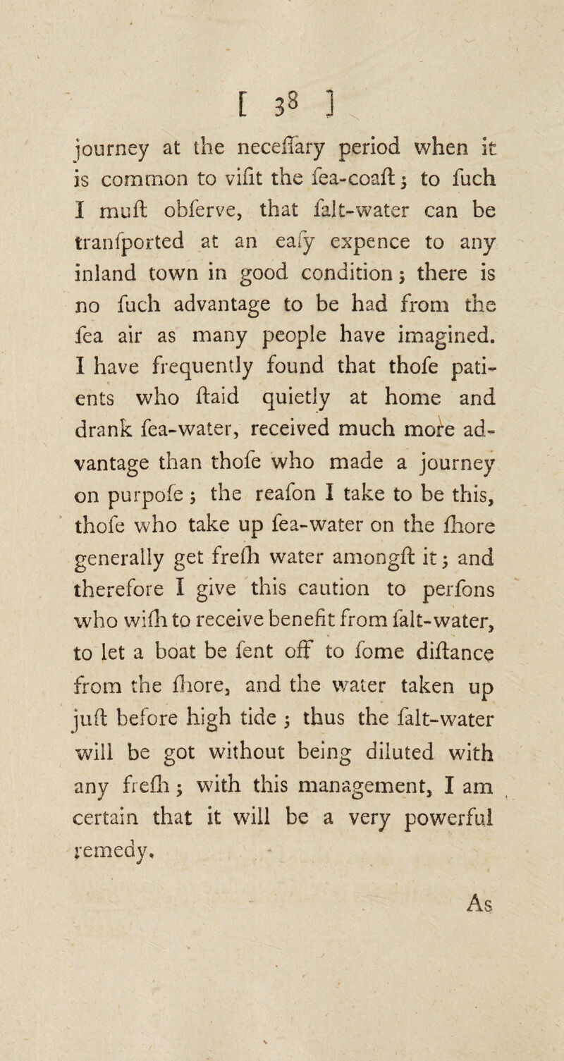 journey at the neceffary period when it is common to vifit the fea-coaft $ to fuch I mu ft obferve, that falt-water can be tranfported at an eaiy expence to any inland town in good condition j there is no fuch advantage to be had from the lea air as many people have imagined. I have frequently found that thofe pati¬ ents who ftaid quietly at home and drank fea-water, received much more ad¬ vantage than thofe who made a journey on purpofe ; the reafon I take to be this, thofe who take up fea-water on the ftiore generally get frefti water amongft it ; and therefore I give this caution to perfons who wiili to receive benefit from falt-water, to let a boat be feat off to fome diftance from the ftiore, and the water taken up juft before high tide ; thus the falt-water will be got without being diluted with any frefti; with this management, I am certain that it will be a very powerful remedy. As