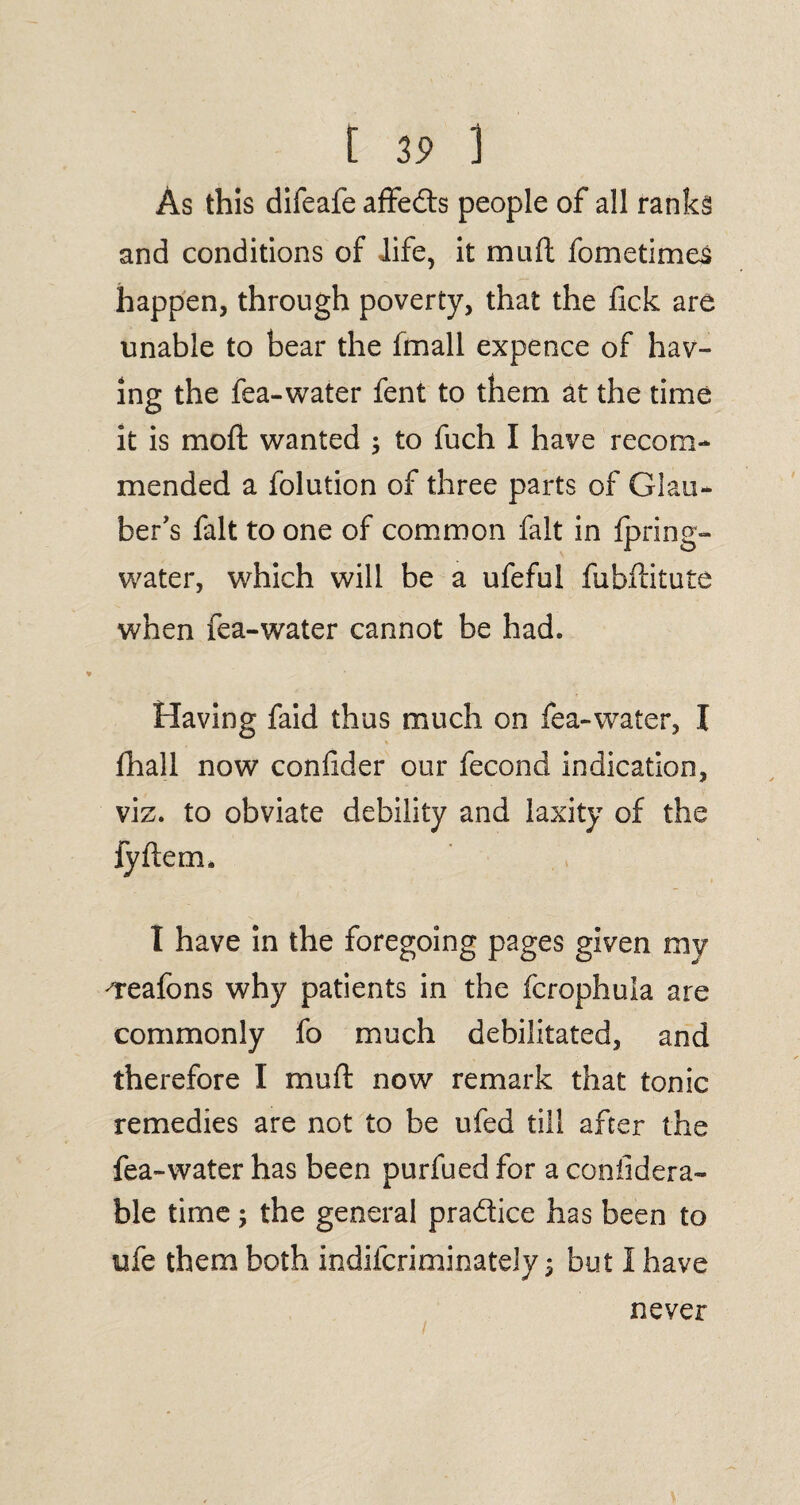 [ 3? ] As this difeafe affedts people of all ranks and conditions of life, it muft fometimes happen, through poverty, that the Tick are unable to bear the fmall expence of hav¬ ing the fea-water fent to them at the time it is moft wanted ; to fuch I have recom¬ mended a folution of three parts of Glau¬ ber's fait to one of common fait in fpring- water, which will be a ufeful fubftitute when fea-water cannot be had. Having faid thus much on fea-water, I fhall now confider our fecond indication, viz. to obviate debility and laxity of the jyftem. I have in the foregoing pages given my 'Teafons why patients in the fcrophula are commonly fo much debilitated, and therefore I mull: now remark that tonic remedies are not to be ufed till after the fea-water has been purfued for a conlidera- ble time 5 the general pradlice has been to ufe them both indifcriminately; but I have never