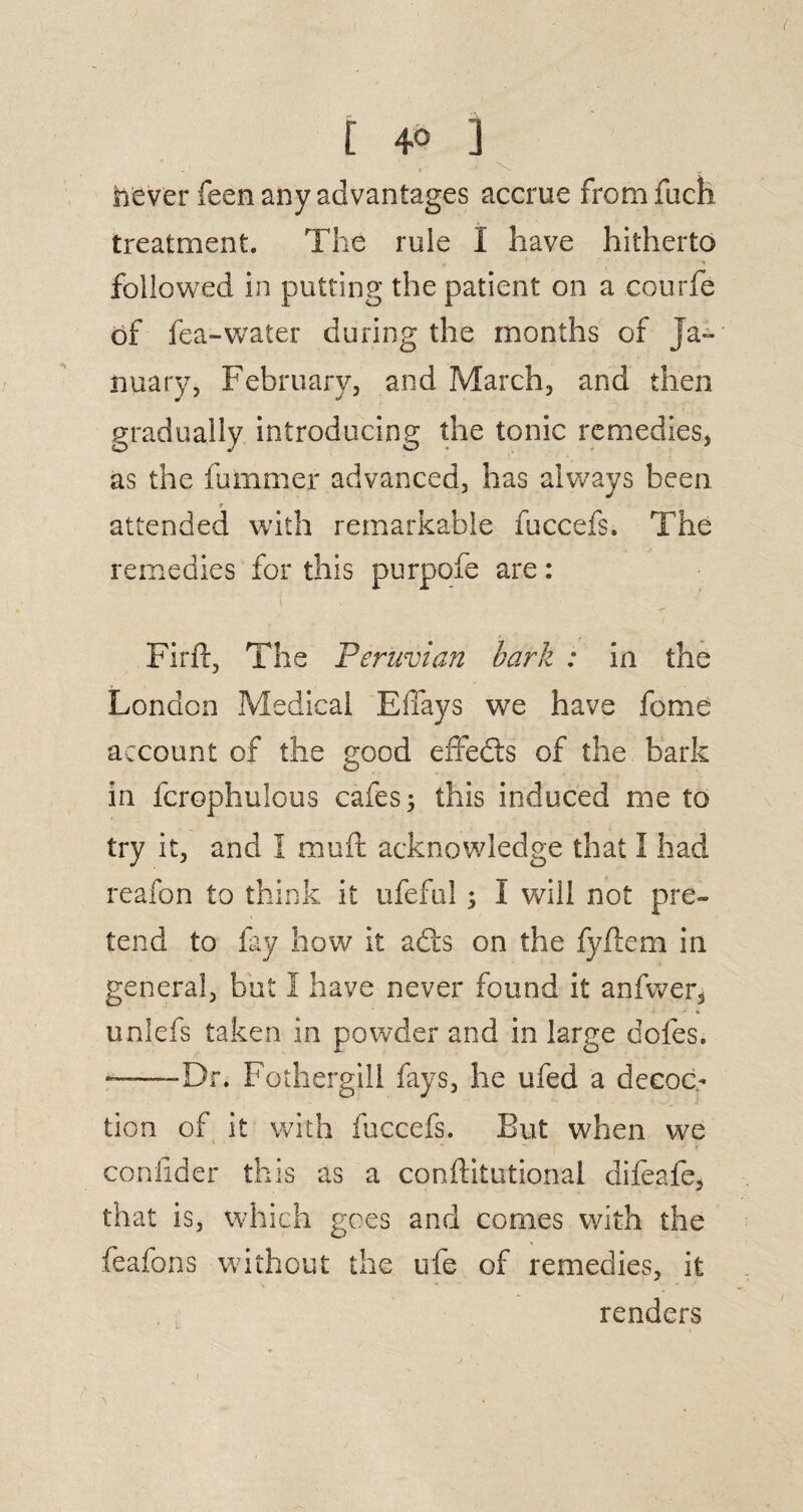 never feen any advantages accrue from fuch treatment. The rule I have hitherto followed in putting the patient on a courfe of fea-water during the months of Ja¬ nuary, February, and March, and then gradually introducing the tonic remedies, as the fumrner advanced, has always been. r attended with remarkable fuccefs. The remedies for this purpofe are: Firft, The Peruvian bark : in the London Medical Effays we have feme account of the good effedts of the bark in fcrophulous cafes 3 this induced me to try it, and I muft acknowledge that I had reafon to think it ufeful 3 I will not pre¬ tend to lay how it adis on the fyftem in general, but I have never found it anfwer, unlefs taken in powder and in large dofes. ——-Dr. Fothergill fays, he ufed a decoc¬ tion of it with fuccefs. But when we confider this as a conftitutional difeafe, that is, which goes and comes with the feafons without the ufe of remedies, it renders