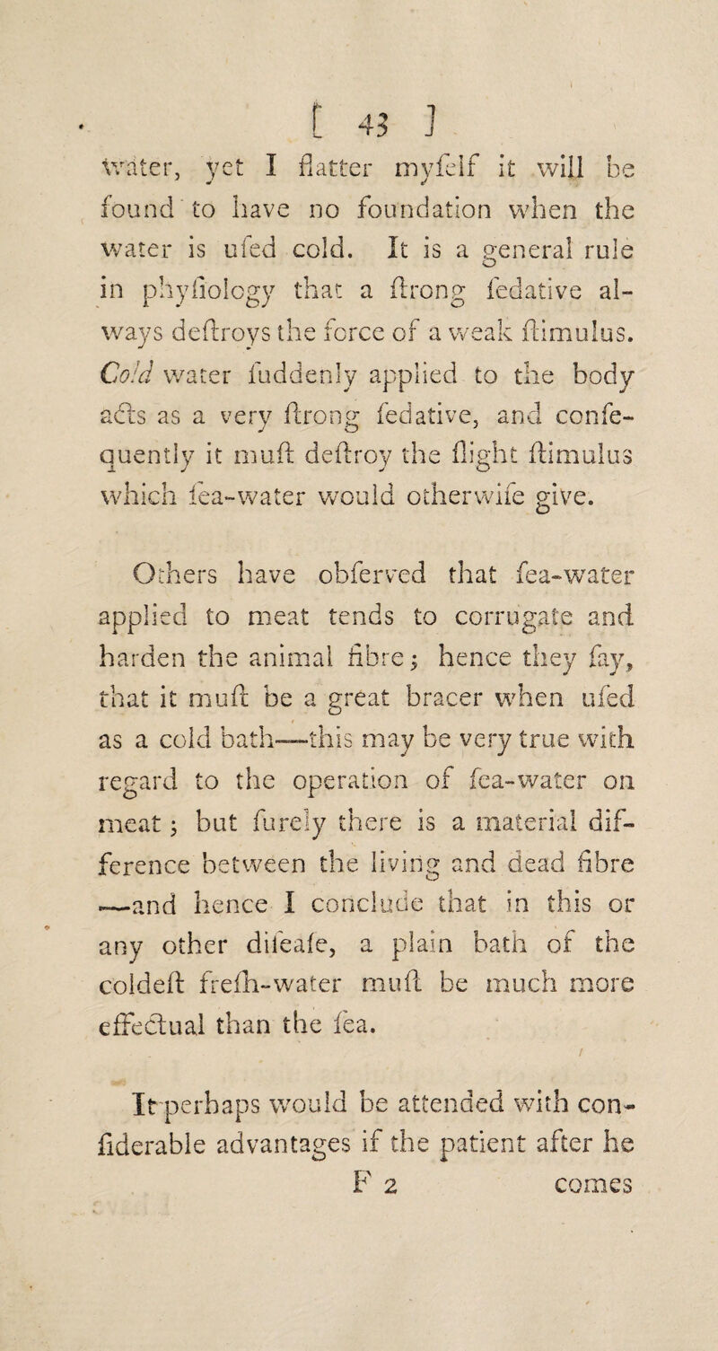 C 4; ] Writer, yet I flatter myfeif it will be fou nd to iiave no foundation when the water is ufed cold. It is a general rule in phyfiology that a ftrong iedative al¬ ways deftroys the force of a weak ftimulus. Cold water fuddenly applied to the body adis as a very flrong fedative, and confe- quently it muft deftroy the flight ftimulus which lea-water would otherwife give. Others have obferved that fea-water applied to meat tends to corrugate and harden the animal fibre; hence they fay, that it muft be a great bracer when ufed as a cold bath—this may be very true with regard to the operation of fea-water on meat; but furely there is a material dif¬ ference between the living and dead fibre —and hence I conclude that in this or any other difeafe, a plain bath of the coldeft freflh-water muft be much more effectual than the fea. It perhaps would he attended with con- fiderable advantages if the patient after he F 2 comes