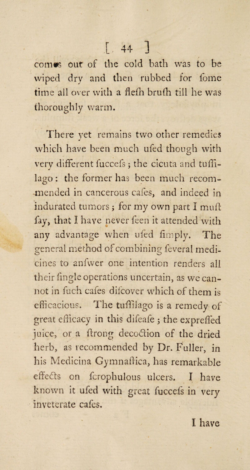 L 4-1- ] coithps out of the cold bath was to be wiped dry and then rubbed for forne time all over with a flefh bruffi till he was thoroughly warm. There yet remains two other remedies which have been much ufed though with very different fuccefs: the cicuta and tuffi- J lago: the former has been much recom- mnended in cancerous cafes, and indeed in indurated tumors; for my own part I muft fay, that I have never feen it attended with any advantage when ufed limply. The general method of combining feveral medi- cines to anfvver one intention renders all their Angle operations uncertain, as we .can¬ not in fuch cafes dil'cover which of them is efficacious. The tuffilago is a remedy of great efficacy in this difeafe 5 the expreffed juice, or a flrong deception of the dried herb, as recommended by Dr. Fuller, in his Medicina Gymnaffica, has remarkable effefts on fcrophulous ulcers. I have known it ufed with great fuccefs in very- inveterate cafes. I have
