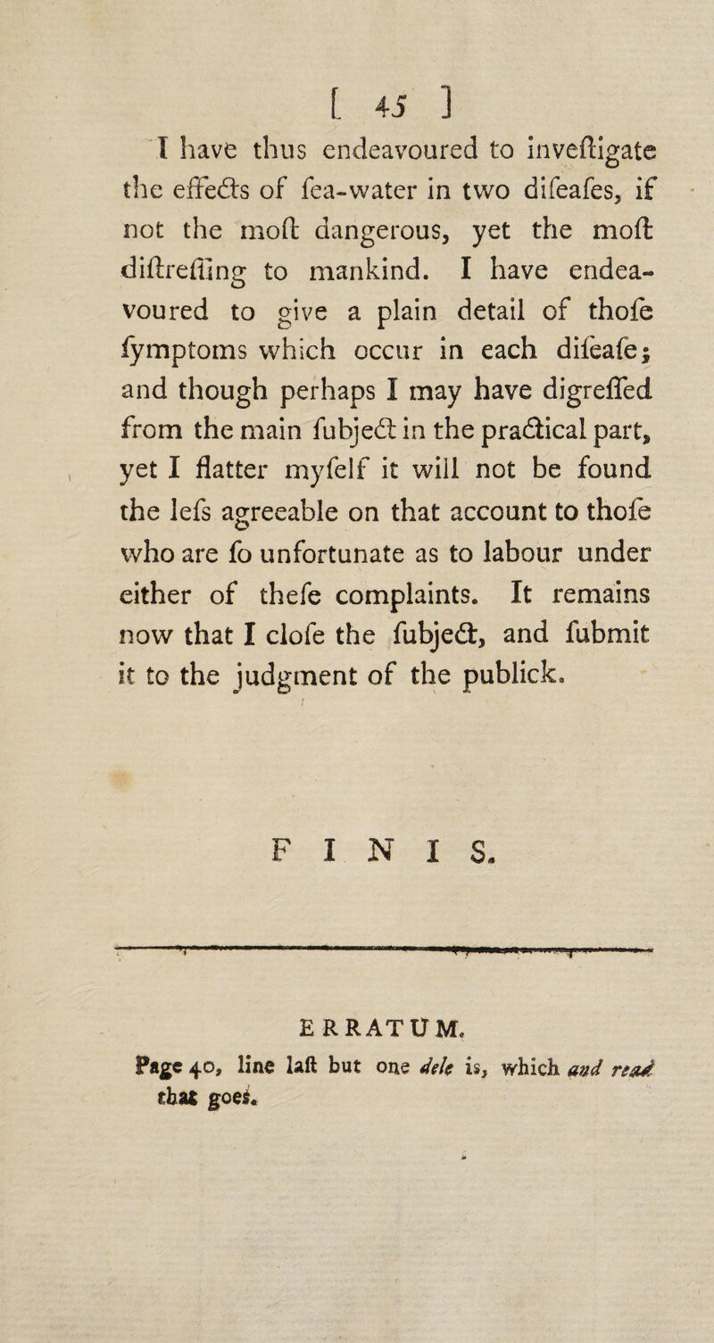 (. « ] I have thus endeavoured to invedigate the effects of fea-water in two difeafes, if not the mod dangerous, yet the mod diftreffing to mankind. I have endea¬ voured to give a plain detail of thoie fymptoms which occur in each difeafe; and though perhaps I may have digrefled from the main fubjed in the pradical part, yet I flatter myfelf it will not be found the lefs agreeable on that account to thofe who are fo unfortunate as to labour under either of thefe complaints. It remains now that I clofe the fubjed, and fubmit it to the judgment of the publick. FINIS- ’ 1 “ '* « 1 .. ERRATUM, Page 40, line laft but one dels is, which and read that goei.