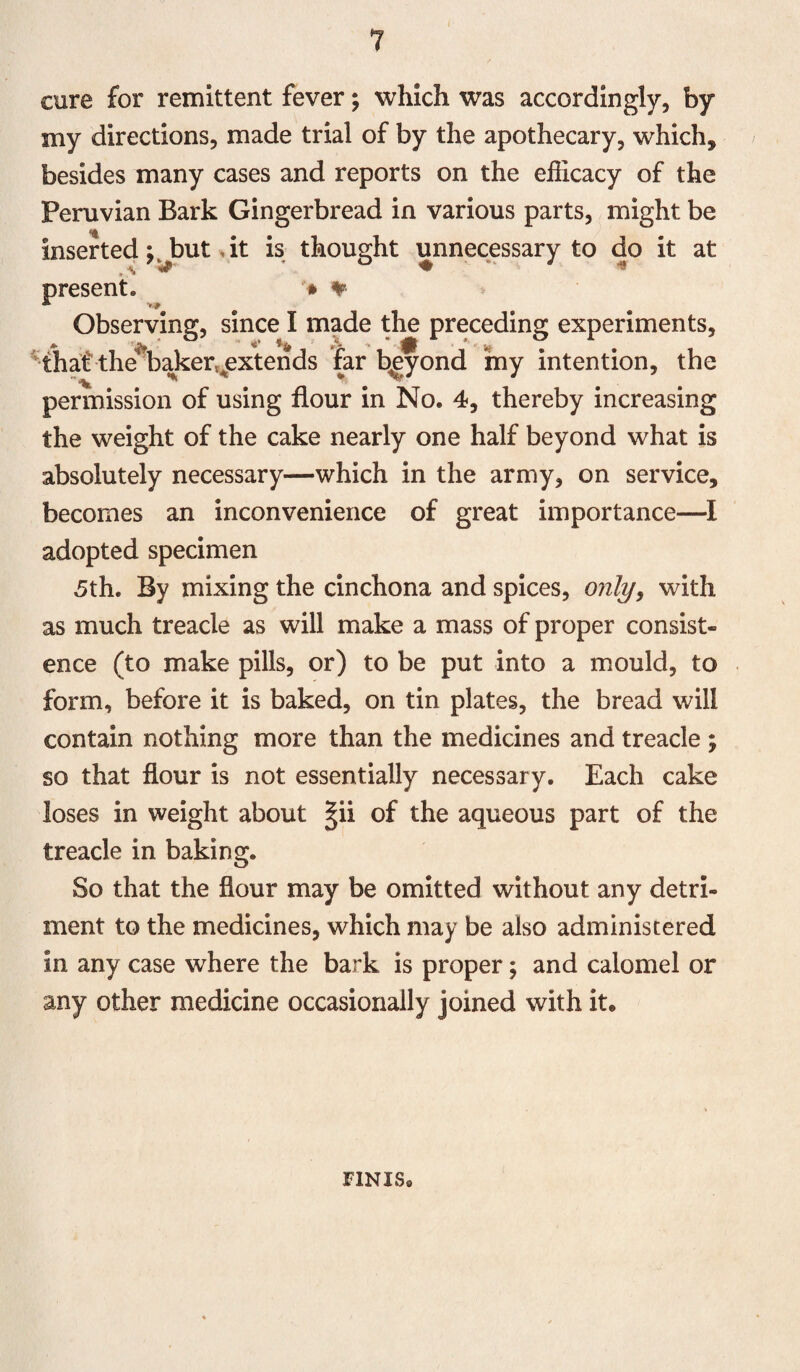 cure for remittent fever; which was accordingly, by my directions, made trial of by the apothecary, which, besides many cases and reports on the efficacy of the Peruvian Bark Gingerbread in various parts, might be inserted but, it is thought unnecessary to do it at present. * % Observing, since I made the preceding experiments, that the^baker^extends far bgyond my intention, the permission of using flour in No. 4, thereby increasing the weight of the cake nearly one half beyond what is absolutely necessary—which in the army, on service, becomes an inconvenience of great importance—I adopted specimen 5th. By mixing the cinchona and spices, only, with as much treacle as will make a mass of proper consist¬ ence (to make pills, or) to be put into a mould, to form, before it is baked, on tin plates, the bread will contain nothing more than the medicines and treacle ; so that flour is not essentially necessary. Each cake loses in weight about §ii of the aqueous part of the treacle in baking. So that the flour may be omitted without any detri¬ ment to the medicines, which may be also administered in any case where the bark is proper; and calomel or any other medicine occasionally joined with it. FINIS.