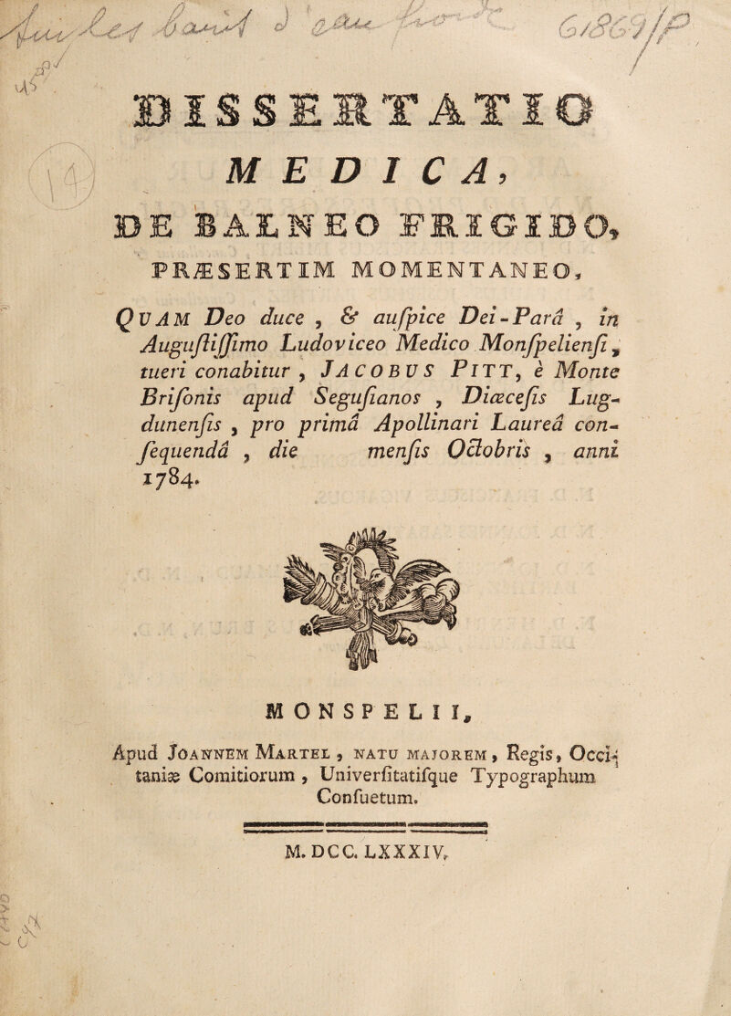 MEDICA, DE BALNEO FRIGIDO» PRAESERTIM momentaneo. QUAM Deo duce , & aufpice Dei-Para , in Auguftijfimo Ludoviceo Medico Monjpelienfi, tueri conabitur , JACOBVS PiTT, e Monte Brifonis apud Segufianos , Dicecefis Litg- dunenfis , pro prima Apollinari Laurea con- Jequenda , die menfis Octobris , anni *784- MONSPELI la Apud JOANNEM MaRTEI , NATU MAJOREM, ReglS» OcCl-‘ tanise Comitiorum , Univerfitatifque Typographum Confuetum. t M.DCC. LXXXIV» i