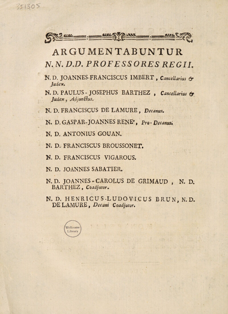 argumentabuntur N.N.D.D. PROFESSORES REGII. N. D. JOANNES-FRANCISCUS IMBERT , Cancellarius & Judex, N. D. PAULUS - JOSEPHUS BARTHEZ , Cancellarius & Judex, AdjunBus. N. D. FRANCiSCUS DE LAMURE, Decanus. N. D. GASPAR-JOANNES RENE*, Pro- Decanus. N. D. ANTONIUS GOUAN. N. D. FRANCISCUS BROUSSONET. N. D. FRANCISCUS VIGAROUS. N. D. JOANNES SABATIER, N. D. JOANNES - CAROLUS DE GRIMAUD , N. D. BARTHEZ, Coadjutor. N. D. HENRICUS-L UDO VICUS BRUN, N. D. DE LAMURE, Decani Coadjutor.