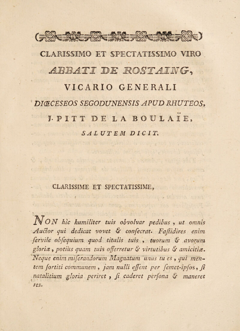 CLARISSIMO ET SPECTATISSIMO VIRO ABBATI DI MOSTAING, - VICARIO GENERALI DKECESEOS SEGODUNENSIS APUD RHUTEOS» f.PITT D E LA BOUL AIE, SAL UT EM DICIT. CLARISSIME ET SPECTATISSIME Non hic humiliter tuis ohvolvar pedibus , ut omnis Anclor qui dedicat vovet & confecrat. Fafiidires enim fervile obfequium quod titulis tuis , tuorum & avorum gloriot ? potius quam tuis offerretur & virtutibus & amicitice. Neque enim miferandorum Magnatum unus tu es , qui men¬ tem /artiti communem , jam nulli ej/ent per femet-ipfos, fi natalitium gloria periret ? fi caderet perfona & maneret res. /