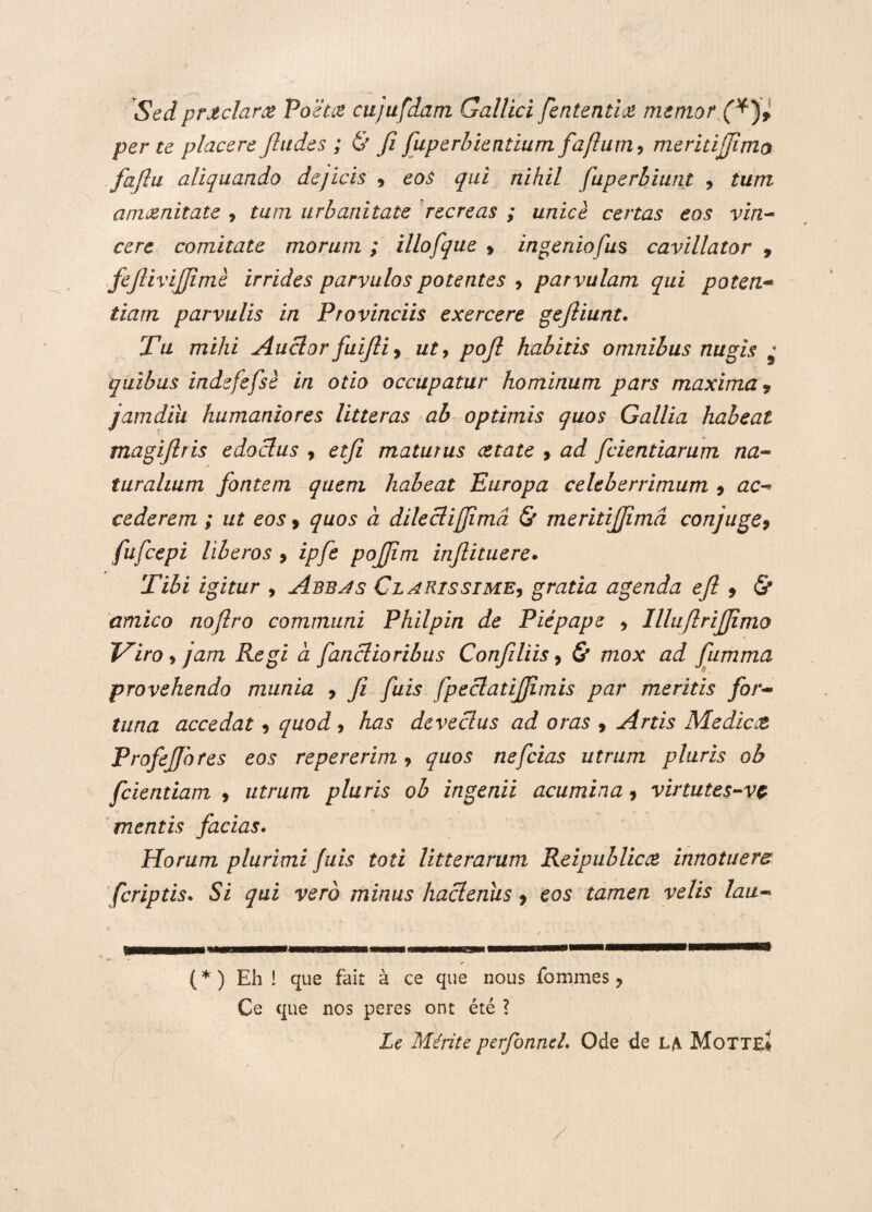 Sedprjtclaree Poeta ctijufdam Gallici fententia memor per te placere Jludes ; & fi fuperbientium faftum9 meritijfimo fafiu aliquando dejicis 9 eos qui nihil fuperbiunt 9 tum anvznitate 9 tum urbanitate recreas ; unice certas eos vin¬ cere comitate morum ; illofque 9 ingeniofu^ cavillator , fejlivijjime irrides parvulos potentes 9 parvulam qui poten¬ tiam parvulis in Provinciis exercere gejliunt. Tu mihi Auclorfuijliy ut, poft habitis omnibus nugis ' quibus indefefsi in otio occupatur hominum pars maxima9 jamdiii humaniores litteras ab optimis quos Gallia habeat magiflris edodus 9 etji maturus cetate 9 ad fcientiarum na¬ turalium fontem quem habeat Europa celeberrimum 9 ac¬ cederem ; ut eos 9 quos a diledifjimd & meritijjimd conjuge, fu/cepi liberos 9 ipfe pojjim injlituere. Tibi igitur , Abbas Clarissime9 gratia agenda efi 9 & amico nofiro communi Philpin de Piepape 9 llluflrifiimo Viro 9 jam Regi a fandioribus Confiliis 9 & mox ad fumma provehendo munia 9 fi fuis fpedatifiimis par meritis for¬ tuna accedat 9 quod 9 has devedus ad oras 9 Artis Medicce ProfeJJhres eos repererim 9 quos nefeias utrum pluris ob fcientiam 9 utrum pluris ob ingenii acumina 9 virtutes-vc mentis facias. Horum plurimi fuis toti litterarum Reipublicce innotuere feriptis. Si qui vero minus hademis 9 eos tamen velis lau- i, mi - — ---—» ✓ (*) Eh ! que fait a ce que nous fornmes ? Ce que nos peres ont ete ? Le Merite perfonneL Ode de la Motte*