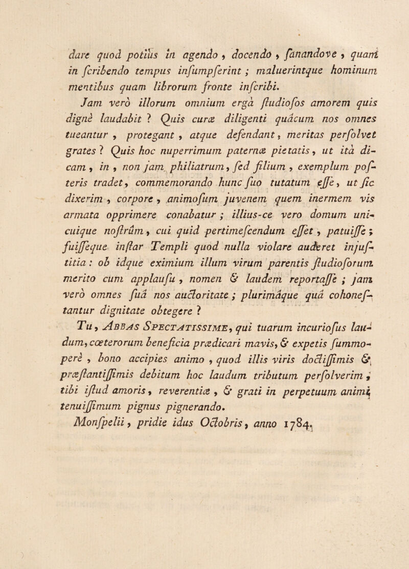 in fcribendo tempus infumpferint; maluerintque hominum mentibus quam librorum fronte infer ibi. Jam vero illorum omnium erga jhidiofos amorem quis digne laudabit ? Quis cur ce diligenti quacum nos omnes tueantur 9 protegant 9 atque defendant * meritas perfolvet gratesl Quis hoc nuperrimum paternee pietatis, ut ita di¬ cam9 in 9 non jam philiatrum, fed filium * exemplum pofi¬ leris tradet9 commemorando hunc fuo tutatum ejje9 ut Jic dixerim 9 corpore , an imo fu m juvenem quem inermem vis armata opprimere conabatur; illius-ce vero domum uni¬ cuique nofirum 9 cui quid pertimefcendum efiet 9 patuijfe ; fuiffeque inftar Templi quod nulla violare auderet injufi¬ tilla : oh idque eximium illum virum parentis fiudioforum merito cum applaufu , nomen & laudem reportajfe ; jam vero omnes fud nos auctoritate ; plurimdque qua cohonef~ tantur dignitate obtegere ? Tu, Abbas Spectatissime9 qui tuarum incuriofus lau¬ dum^ cceterorum beneficia p ree dic ari mavis 9 & expetis fummo- pere 9 bono accipies animo 9 quod illis viris dociijjimis <§*. preejiantifiimis debitum hoc laudum tributum perfolverim , tibi iflud amoris 9 reverentice 9 & grati in perpetuum animi tenuijfimum pignus pignerando. Monfpelii 9 pridie idus Octobris, anno 1784»