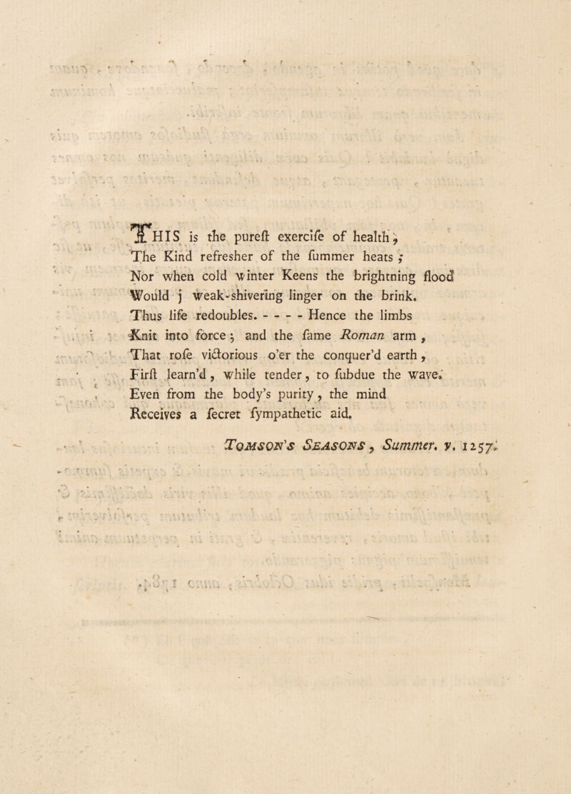 : i > f i i» TY Tflfs is tlie pureft exercife of health ? The Kind refresher of the fummer heats Nor when cold linter Keens the brightning i t Would j weak-shivering linger on the brink. Thus life redoubies.-Hence the limbs Xnit itito force} and the fame Roman arm , That roie vi&orious o’er the conquer’d earth, Firft learn’d, while tender ? to fubdue the wave Even from the body’s purity, the mind Receiyes a fecret fympathetic aid. Tqmso&s Szasons 9 Summer. y. 1257; « , , r- r