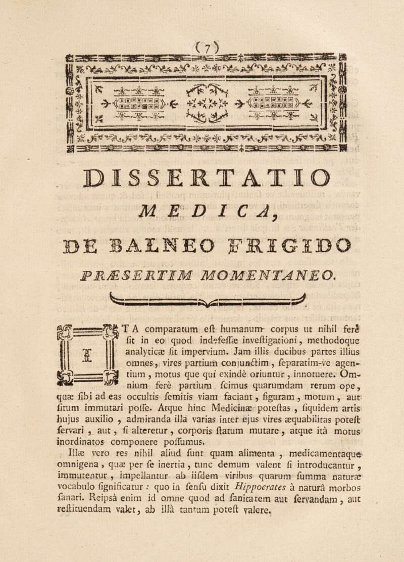 —ir- rir 7j \ ®® a® ]/' K? -<* y)®®®®®®® sv & Sk t . K* «* 4*^4: I ERTATIO MEDICA, NEO 3 PRMSERTIM MOMENTANEO. Wlr.;;...%as=a=a^g;i--. ..—s^ \ .. . % • ' ' .-i ':• . T A comparatum efl humanum corpus ut nihil feri fit in eo quod indefefiae invefligationi 9 methodoque analyticae fit impervium. Jam illis ducibus partes illius omnes ? vires partium conjun&im , feparatim~ve agen¬ tium , motus que qui exinde oriuntur , innotuere. Om¬ nium fere partium fcimus quarumdam rerum ope? quae fibi ad eas occultis femitis viam faciant ? figuram ? motum ? aut firum immutari polle. Atque hinc Medicinae potefias , fiquidem artis hujus auxilio 9 admiranda illa varias inter ejus vires aequabilitas potefl fervari % aut, fi alteretur ? corporis flatum mutare, atque ita motus inordinatos componere poflumus. Illae vero res nihil aliud funt quam alimenta ? medicamentaque omnigena > quae per fe inertia , tunc demum valent fi introducantur ? immutentur , impellantur ab iifdem viribus quarum fumma naturae vocabulo fignificatur : quo in fenfu dixit Hippocrates a natura morbos fanari. Reipsa enim id omne quod ad fanitatem aut fervandam, aut reftituendam valet, ab illa tantum potefl valere. l—-vh j