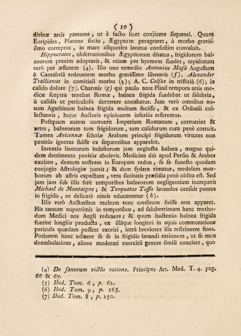 (i») divinas artis parentes, ut e fado licet conjicere fequenti. Quum Euripides, Platone focio , iEgyptum peragraret, a morbo gravi£ iimo correptus , in mare aliquoties lavatus confeftim convaluit. Hippocrates, obfervationibus TEgyptiorum ditatus, frigidorum bal¬ neorum praxim adoptavit. St etiam per hyemem fuadet, tepidorum vero per aeftatem (q). Illo uno remedio Antonius Muja Auguftum e Cantabria redeuntem morbo graviflimo liberavit (/). Alexander Trallianus in comitiali morbo (5)} A. C. Celfus in triftitia (6)j in calido dolore (7). Charmis fg) qui paulo ante Plinii tempora artis me¬ dicae fceptra tenebat Romae , balnea frigida fuadebat ut falubria, a calidis ut periculofls deterrere conabatur. Jam vero omnibus no¬ tum Agathinum balnea frigida multum fecifie , 6t ex Oribafii col- ledaneis , hujus Audoris opinionem inferius referemus. Poftquam autem corruerit Imperium Romanum , corruerint & artes, balneorum tum frigidorum , tum calidorum cura pene corruit* Tamen Avicennoe fcholae Arabum principi frigidorum virtutes non penitus ignotas fuifle ex fequentibus apparebit. Inventio linteorum indufiorum jam negleda balnea , magno qui¬ dem detrimento penitus abolevit. Medicina diu apud Perfas Sc Arabes exulans , demum noftram in Europam redux, fe fe funeflo quodam conjugio Aftrologiae junxit ,• S*C dum fydera rimatur, medelam mor¬ borum ab aftris expedans , vera fanitatis praefidia pene oblita eft. Sed jam jam fub illis fere temporibus balneorum negligentiam increpavit Michael de Montaigne ; Torquatus TaJJb lavandos cenfuit pueros in frigidis, ne delicate nimis educarentur (h). Illis vero Audoribus multum tunc creditum fuide non apparet. His tantum nuperrimis in temporibus, ad faluberrimam hanc metho¬ dum Medici nos Angli reduxere ,• & quum hadenus balnea frigida fuerint longius produda , ex illaque longiori in aquis commoratione pericula quaedam pollent exoriri, intra breviores illa redrinxere fines. Potiorem hanc edixere fe fe in frigidis lavandi rationem , ut fe mox deambulatione, aliove moderati exercitii genere fimili concitet, quo (4) De fanorum yiclus ratione. Principes Art. Med. T. 4. pag* 66 67. (5) Ibid. Tom. 6 , p, 62. (6) Ibid. Tom. 9 , p. 16$.