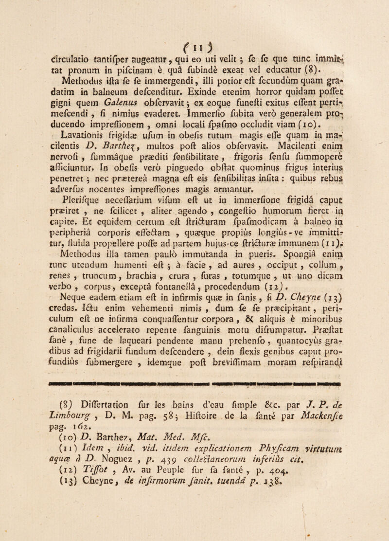 circulatio tamifper augeatur, qui eo uti velit} fe fe que tunc immifc* tat pronum in pifcinam e qua fubinde exeat vel educatur (8). Methodus ifta fe fe immergendi, illi potior eft fecundum quam gra* datim in balneum defcenditur. Exinde etenim horror quidam pollet gigni quem Galenus obfervavit 3 ex eoque funefti exitus effient perti- mefcendi , fi nimius evaderet. Immerfio fubita vero generalem pro-; ducendo impreflionem , omni locali fpafmo occludit viam fio). Lavationis frigidae ufum in obelis tutum magis effie quam in ma¬ cilentis D. Barthe\9 multos poft alios obfervavit. Macilenti enirnt nervofi , fummaque praediti fenlibilitate , frigoris fenfu fummopere afficiuntur. In obelis vero pinguedo obftat quominus frigus interius penetret 3 nec praeterea magna eft eis fenlibilitas infita ; quibus rebus adverfus nocentes imprelliones magis armantur. Plerifque neceffiarium vifum eft ut in immerlione frigida caput praeiret , ne fcilicet , aliter agendo , congeftio humorum fieret ia capite. Et equidem certum eft ftri&uram fpafmodicam a balneo ia peripheria corporis effiedtam , quaeque propius longius - ve immitti? tur, fluida propellere poffie ad partem hujus-ce ftri&urae immunem (i i)w Methodus illa tamen paulo immutanda in pueris. Spongia enim tunc utendum humenti eft 3 k facie , ad aures , occiput , collum ? renes , truncum, brachia , crura , furas , totumque , ut uno dicam verbo , corpus, excepta fontanella, procedendum (12), Neque eadem etiam eft in infirmis quas in fanis , fi D. Cheyne (13) credas. Iftu enim vehementi nimis , dum fe fe praecipitant, peri¬ culum eft ne infirma conquaffientur corpora , &( aliquis e minoribus canaliculus accelerato repente fanguinis motu difrumpatur. Praeftat fane , fune de laqueari pendente manu prehenfo, quantocyus grar dibus ad frigidarii fundum defcendere , dein flexis genibus caput pro¬ fundius fubmergere , idemque poft breviftimam moram refpirandi (8) Diffiertation fur les bains d’eau fimple &tc. par /. P. de Limbourg ? D. M. pag. 583 Hiftoire de la fame par Mackenfie pag. 162. (10) D. Barthez, Mat. Med. Mfce (11) Idem, ibid. vid. itidem explicationem Phy (icam virtutum aquce a D Noguez , p9 439 coilettaneorum inferiiis cit9 (12) Tijfiot 3 Av. au Peuple fur fa fante , p. 404. (13) Cheyne, de infirmorum fanit. tuenda p. 138*