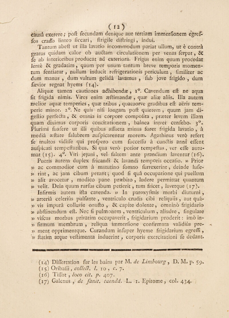 causa exerere poft fecundam denique aut tertiam lmmerfionem egref* fos craifo linteo ficcari, ftrigile diftringi, indui. Tantum abdi ut ilia lavatio incommodum pariat ullum, ut e contrei gratus quidam calor cb audiam circulationem per venas ferpat, Sc fe ab interioribus producat ad exteriora. Frigus enim quum procedat lente & gradatim, quum per unum tantum breve temporis momen¬ tum fentiatur , nullum inducit refrigerationis periculum , fimiliter ac dum manus , dum vultum geiida lavamus , fub jove frigido , dum faevior regnat hyems {14). Aliquae tamen cautiones adhibendae, i°. Cavendum eft ne aqua {it frigida nimis. Vires enim tdlimandae , quae aliae aliis. Illa autem melior aquae temperies, quae tribus , quatuorve gradibus eft aeris tem¬ perie minor. 20. Ne quis nili longam poft quietem , quum jam di- gellio perfedla , &C omnia in corpore compofita , praeter levem illam quam diximus corporis concitationem , balnea intret cenfebo. 30. Plurimi fuafere ut illi quibus affue ta minus foret frigida lavatio , a media aeftate falubrem aufpic-arentur morem. Agathinus vero refert fe multos vidifle qui profpero cum fucceflu a eundis anni efient aufpicati tempeftatibus. Si qua vero potior tempeflas , ver effe autu¬ mat (15). 40. Viri jejuni, vel faltem ante prandium laventur (j6). Pueris autem duplex fricandi & lavandi temporis occafio» » Prior » ac commodior cum a matutino fomno furrexerint, deinde lufe- » rint, ac jam cibum petant} quod ii qua occupatione qui puellum » alit avocetur , modico pane praebito , ludere permittat quantum » velit. Dein quum rurfus cibum petierit, tum fricet, lavetque (17). Infirmis autem illa cavenda. » In paroxyfmis morbi diuturni , )) arteria celerius pullante , ventriculo crudis cibi reliquiis, aut qua- » vis impura colluvie onufto , 8c capite dolente, omnino frigidario » abftinendum eft. Nec fi pulmonem , ventriculum , aliudve , lingulare 5) vifcus morbus privatim occupaverit , frigidarium proderit: imo in- y> firmum membrum , reliqua immerfione confirmata validius pre- >1 ment opprimentque. Curandum infuper hyeme frigidarium egrefli , ftatim atque veftimenta induerint f corporis exercitationi fe dedant. (14) DiiTertation fur les bains par M. de Limbourg , D. M* p. 59. (15) Oribafii, collecl. /. 10 , c, 7. (16) TifTot , loco cit. p. 407. (17) Galenus , de fanit. tuenda. L. 1. Epitome, coi. 434.