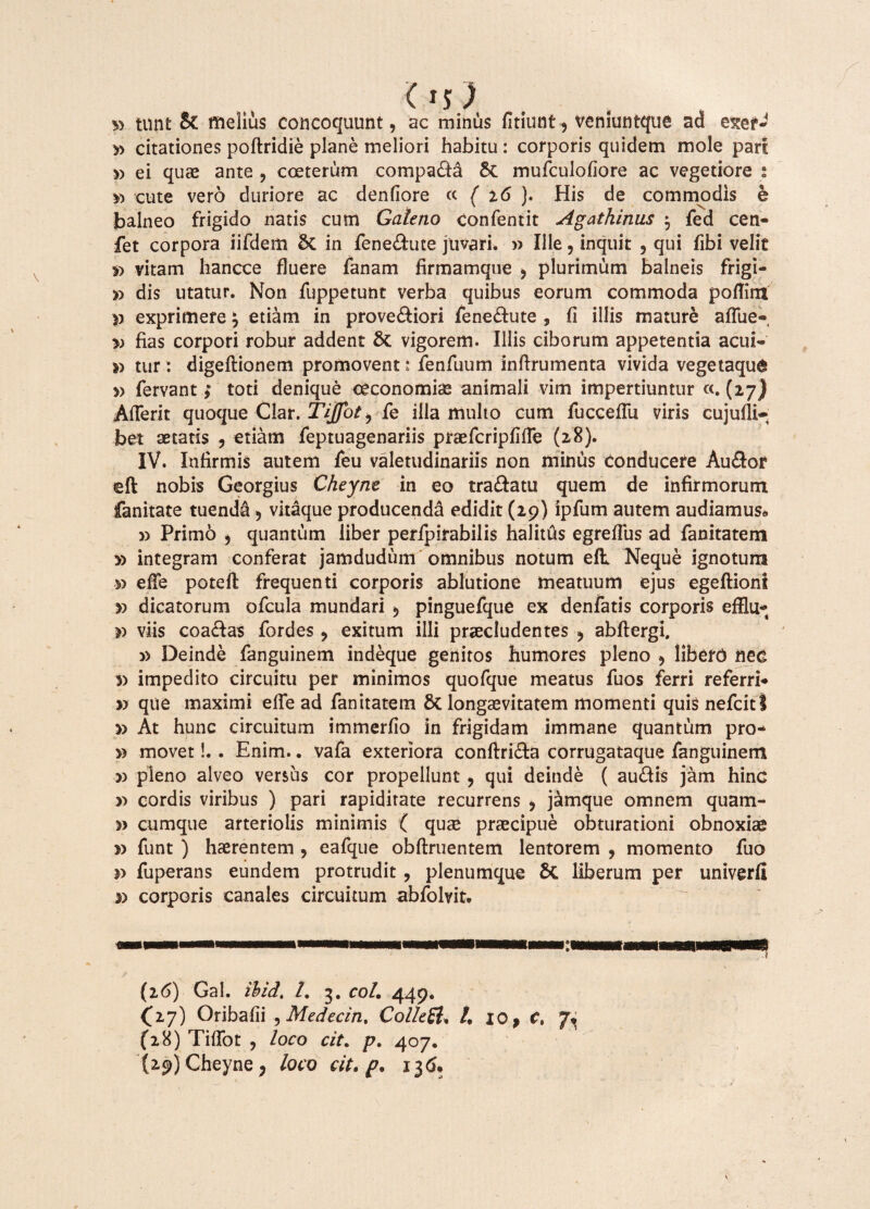 Os) » tnn£ & melius concoquunt, ac minus fitiunt 9 veniuntque ad exer* » citationes poftridie plane meliori habitu : corporis quidem mole part » ei quae ante ? coeterum compara 6c mufculofiore ac vegetiore : y) cute vero duriore ac denfiore cc ( 16 ). His de commodis e balneo frigido natis cum Galeno Confentit Agathinus $ fed cen- fet corpora iifdem Sc in fenedute juvari. » Ille, inquit , qui fibi velit » vitam hancce fluere fanam firmamque 9 plurimum balneis frigi- yy dis utatur. Non fuppetunt verba quibus eorum commoda poflim v exprimere \ etiam in provediori fenedute , fi illis mature aflue-, v fias corpori robur addent St vigorem. Illis ciborum appetentia acui- tur: digeftionem promovent * fenfuum inftrumenta vivida vegetaqu^ » fervant; toti denique oeconomice animali vim impertiuntur «. (27) Afferit quoque Clar. Tiffot9 fe illa multo cum fuccefiu viris cujufli- bet aetatis 9 etiam feptuagenariis praefcripfiffe (28). IV. Infirmis autem feu valetudinariis non minus Conducere Audor eft nobis Georgius Cheynt in eo tradatu quem de infirmorum fanitate tuenda 5 vitaque producenda edidit (29) ipfum autem audiamus* » Primo 9 quantum liber perfpirabilis halitus egreflus ad fanitatem y> integram conferat jamdudiim omnibus notum eft Neque ignotum ■» effe poteft frequenti corporis ablutione meatuum ejus egeftioni » dicatorum ofcula mundari $ pinguefque ex denfatis corporis efflu* » viis coadas fordes 9 exitum illi praecludentes ? abflergi. » Deinde fanguinem indeque genitos humores pleno 9 libero nec 5) impedito circuitu per minimos quofque meatus fuos ferri referri* » que maximi effe ad fanitatem St longaevitatem momenti quis nefcitl » At hunc circuitum immerfio in frigidam immane quantum pro* » movet!,. Enim.. vafa exteriora conftrida corrugataque fanguinem » pleno alveo versus cor propellunt 9 qui deinde ( audis jam hinc y> cordis viribus ) pari rapiditate recurrens 9 jarnque omnem quam- » cumque arteriolis minimis ( quae praecipue obturationi obnoxiae v funt ) haerentem , eafque obflruentem lentorem , momento fuo fuperans eundem protrudit, plenumque Sc liberum per univerfi corporis canales circuitum abfolvit. (26) Gal. ibid. /. 3. coi. 449. (17) Oribafii 5 Medecin, Collegi, /, 10 > c, 7, (28) Tiffot 9 loco cit. p. 407. (29) Cheyne, loco cit. p. 136*