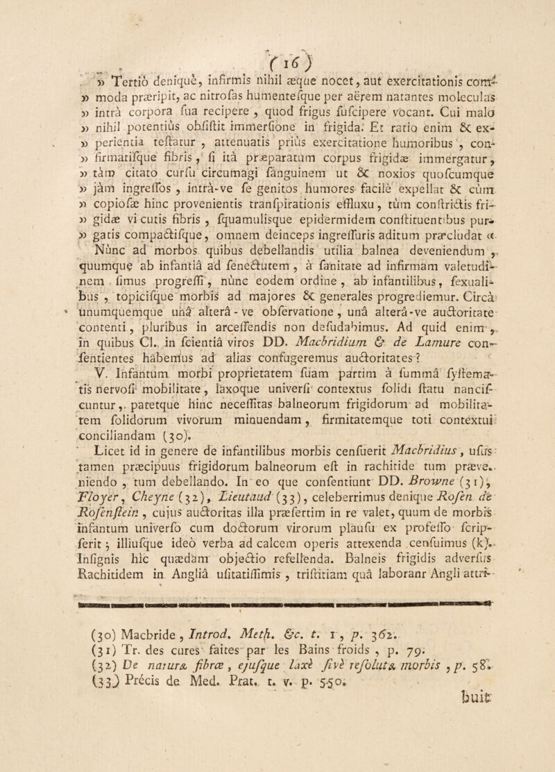 1* «s . , . oO 5) Tertio denique, infirmis nihil seque nocet, aut exercitationis com- » moda praeripit, ac nitrofas humentefque per aerem natantes moleculas » intra corpora fua recipere , quod frigus fufcipere vocant. Cui malo » nihil potentius objiftit immerfione in frigida. Et ratio enim Sc ex- » perienda teftatur , attenuatis prius exercitatione humoribus , cora » firmarifque fibris, fi ita praeparatum corpus frigidae immergatur, » tam citato curfu circumagi fanguinem ut noxios quofcumque » jam ingreffos , intra-ve fe genitos humores facile expellat 5c cum » copiofae hinc provenientis tranfpirationis effltixu, tum confindis fri~ » gidae vicutis fibris , fquamulisque epidermidem conflituennbus pur- » gatis compadifque, omnem deinceps ingreduris aditum praecludat <x Nunc ad morbos quibus debellandis utilia balnea deveniendum r quumque ab infantia ad fenedutem , a fanitate ad infirmam valettidi^ nem fimus progreffi , nunc eodem ordine , ab infantilibus, fexuali- bus , topicifque morbis ad majores & generales progrediemur. Circa * unumquemque uh£ altera - ve obfervatione , una altera-ve audoritate contenti, pluribus in arcefiendis non defudabimus. Ad quid enim in quibus C'L in fcientia viros DD. Macbridiurn & de Lamure con¬ fermentes, habemus ad alias confugeremus audoritates ? V. Infantum morbi proprietatem fuam parti m a fumma fyl i: e ma¬ tis nervofi mobilitate, laxoque univerfi contextus folidi hatu nancif- cuntur,, patetque hinc necefiitas balneorum frigidorum ad mobilita¬ rem folidorum vivorum minuendam, firmitatemque toti contextui conciliandam (30). Licet id in genere de infantilibus morbis cenfuerit Macbridius, ufiis tamen praecipuus frigidorum balneorum eid in rachitide tum prasve*. niendo , tum debellando. In eo que confentiunt DD. Browne (31), Floyer, Cheyne (32), Lieutaiid (33), celeberrimusdenique Rofen de Rofenfiein , cujus audoritas illa prasfertim in re valet, quum de morbis infantum univerfo cusu dodorum virorum plaufu ex pro fello fcrip» ferit j illiufque ideo verba ad calcem operis attexenda cenfuimus (k).* Ihfignis hic quaedam objedio refellenda. Balneis frigidis adverfus Rachitidem in Anglia ufitati/Iimis , triftitiam qua laboranr Angli attrb % , * (30) Macbride , lntrod% Meth. &c. t. r, p. 362. (31) Tr. des cures'faites par les Bains froids , p. 79. (32) De narum fibrae, ejufque laxb Jive rejolatx morbis :p. 58» (33) Precis de Med. Prau t. v. p» 5*50« buit