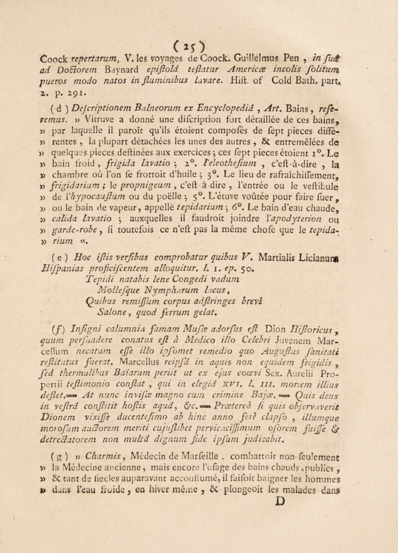 (>5) Coock repertarum, V. les voyages de Coock. Gurllelmus Pen , m Ju£ ad OoElorem Baynard epiftold te flatur Amer ic ce incolis folitunx pueros modo natos in fluminibus Lavare. Hift. of Cold Bath. part* z, p. 291, ( d ) Dejcriptionem Balneorum ex Encyclopedid , Art. Bains , refe¬ remus. w Virruve a donne une difcription fort deraillee de ces bains, » par laquelle il paroit qu’ils etoient compofes de fept pieces difFe- » rentes , la plupart detachees les unes des autres , &C entremelees de » quelques pieces deftinees aux exercices j ces fept pieces etoient i°. Le » bain froid , frigida lavatio • i°, leleothefium , c’efLa-dire , la » chatnbre ou Fon fe frortoic d’huile j 30. Le lieu de rafraichiiFement, » frigidarium; le propnigeum , c’eft a dire , 1’entree ou le veftibule » de ['hypocaufium ou du poelle } 50. L’etuve voutee pour faire fuer , x> ou le bain de vapeur, appelle tepidarium$ 6°. Le bain deau chaude, » calida lavatio • auxquelles il faudroit joindre Yapodyterion ou » garde-robe, /i toutefois ce n’eil pas la me me chofe que le tepida¬ te rium ( e ) Hoc iflis verfibus comprobatur quibus V\ Martialis Licianui^ JJifpanias proficifcentem alloquitur. L 1. ep. 50* Tepidi natabis lene Congedi vadum Mollefque Nympharum lacus, Quibus remijjum corpus adflringes brevi Salone, quod ferrum gelat. (f) Injigni calumnia famam Mufce adorfus efl Bion IU flo vicus , quum perfluadere conatus efl a Medico illo Celebri Juvenem Mar¬ cellum necatum ejfe illo ipjbmet remedio quo Augiiftus flanitati reftitutus fuerat, Marcellus rcipfld in aquis non equidem frigidis 9 fled thermalihus Bdiarum periit ut ex ejus coaevi Sex« Aurelii Pro perrii teflimonio conflat , qui in elegia xvi. I, iu, mortem illius deflet.**• At nunc invijbz magno cura crimine Bajae. Quis deus in veflrd confidit koflis aqua, fc™ Praetereh fi quis objervaverit Dionem vixijje ducenteflmo ab hinc anno feri clapflo ? iliumque moiofam anciorem merui cujnflibet pervicacifimum oforem fuifle & detreclatorem non multa dignum fide ipflum judicabit, ( g ) » Charmis, Medecin de Marfeille , combattoit non- feulement X) la Medecine ancienne, mais encore fufage des bains chauds ^publics 9 s) & tant de (iecles auparavant accoullume, ii faifoit baigner les homines te dans 1’eau froide y en hiver meme 3 plongeoit les malades dans D