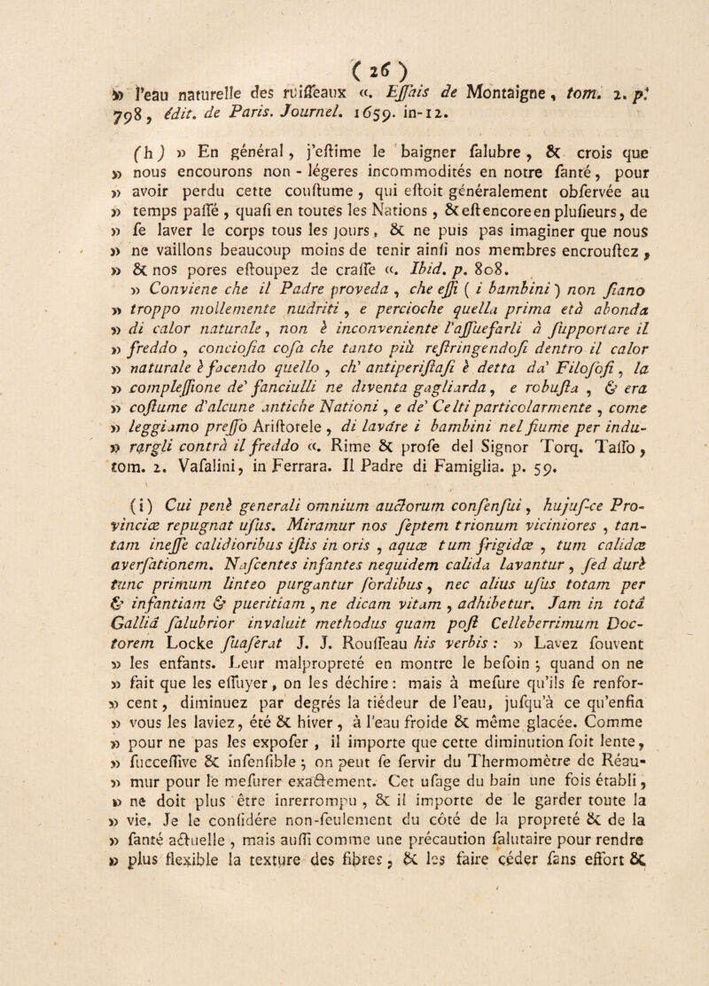 (20 *> Peau naturelle des ruifleaux «. EJJais de Montaigne, tcm. 2. pl 798 ? idit. de Faris. Journel. 1659. in-12. fh J » En general, feftime le baigner falubre , & crois que » nous encourons non - legeres incommodites en notre fanre, pour » avoir perdu cette couftume , qui eftoit generalement obfervee au x> temps palle , quafi en toutes les Nations, 6ceilencoreen plufieurs, de » fe laver le corps tous les jours, & ne puis pas imaginer que nous » ne vaillons beaucoup moins de tenir ainli nos membres encrouftez , » 8t nos pores elloupez de crafFe «. Ibid. p. 808. » Conviene che il Padre proveda , che efi ( i bambini) non Jiano y> troppo mollemente nudriti , e percioche quella prima eta abonda i) di calor naturale 7 non l inconveniente Vajfuefarli a fupportare il i) freddo , conciojia cofa che tanto pih refringe ndofi dentro il calor r> naturale l facendo quello ? cti antiperijiafi e detta da' Filofofi, la y> compleffione de' fanciulli ne diventa gagliarda, e robufla , & yy coftume dlalcune antiche Nationi , e de' Celtiparticclarniente , come w leggiamo prejfo Ariftoreie , di lavare i bambini nelfume per indu- rargli contra il freddo cc. Rime 8c profe dei Signor Torq. Talio, tom. 2. Vafalinij in Ferrara. Il Padre di Famiglia. p. 59, (i) Cui peni generali omnium auctorum confenfui, hujuf-ce Pro- vinci ce repugnat ufus. Miramur nos feptem trionum viciniores , ta/z- tam inejfe calidioribus ijlis in oris , aquae tum frigidce , ft/nz calidce averfationem. Nafcentes infantes nequidem calida lavantur , duri tunc primum linteo purgantur (ordibus, nec n//n.y ufus totam per & infantiam & pueritiam , ne dicam vitam , adhibetur. Jam in tota Gallia falubrior invaluit methodus quam pofl Celleberrimum Doc- torem Locke fuaferat J. J. Roufieau verbis: r> Lavez fouvent 5> les enfants. Leur malproprete en montre le befoin 5 quand on ne » fait que les elfuyer, on les dechire: mais a mefure qu’ils fe renfor- x> cent, diminuez par degres la tiedeur de l’eau, jufqua ce qidenfin >> vous les laviez, ete & hiver, a 1’eau froide & meme glacee. Comme » pour ne pas les expofer , il imporre que cette diminution foit lente, s> fuecellive Sc infenfible } on peut fe fervir du Thermometre de Reau- mur pour le mefurer exa&ement. Cet ufage du bain une fois etabli ? *> ne doit plus etre inrerrompu , ii importe de le garder toute la » vie. Je le confidere non-feulement du cote de la proprete Sc de la » fante a&ueJle , mais aufli comme une precaution falutaire pour rendre » plus flexible la texture des fibres , & les faire ceder fans effort