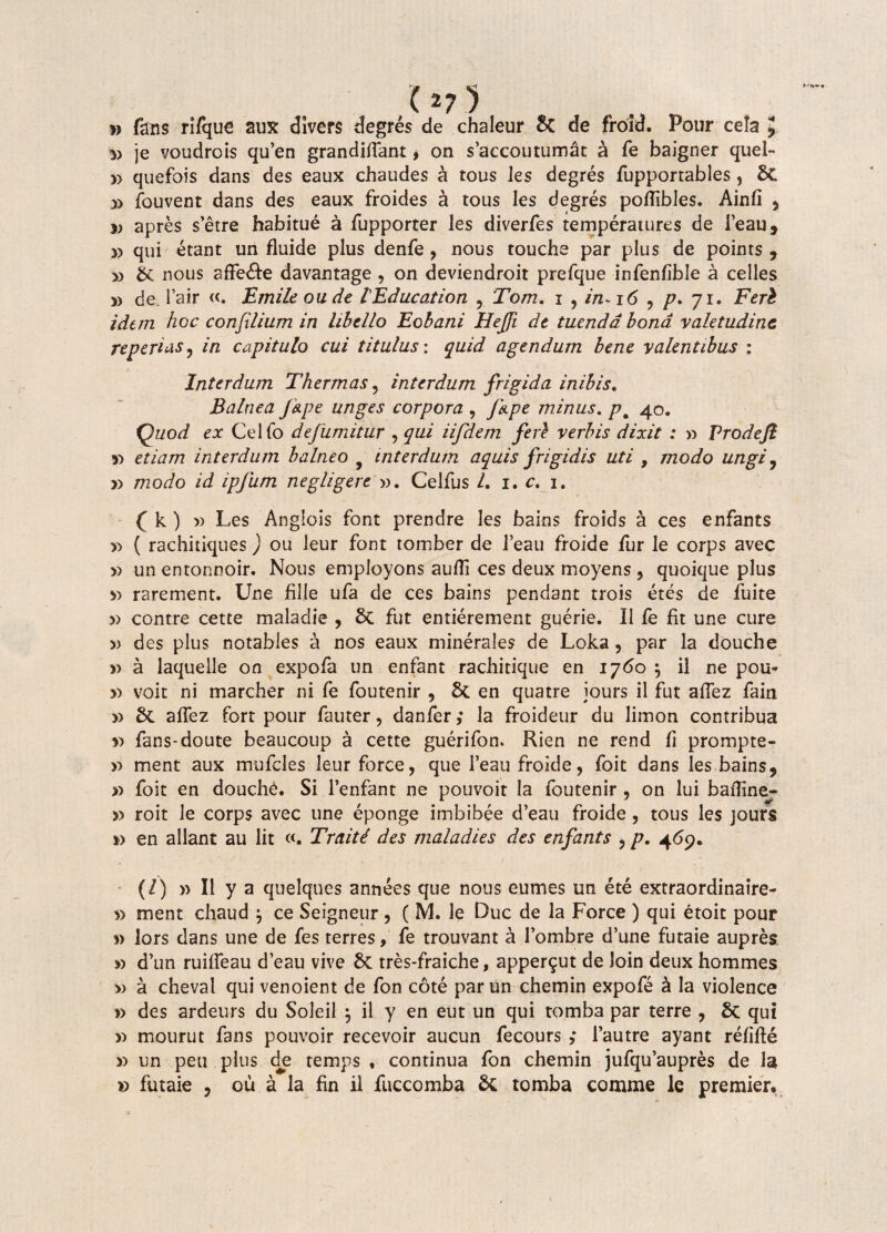 (*7 5 » fatis riique aux dlvers degres de chaleur & de froid. Pour cela ij 5) je voudrois qu’en grandiflant, on s’accoutumat a fe baigner quel- y> quefois dans des eaux chaudes a tous Jes degres fupportables, St *> fouvent dans des eaux froides a tous les degres poflibles. Ainfi , » apres setre habitue a fupporter les diverfes temperaiures de 1’eau, » qui etant un fluide plus denfe , nous touche par plus de points , » Sc nous aflfe&e davantage , on deviendroit prefque infenfible a celles 5) de. Ia ir «. E mile ou de lEducation , Tom. j , in-16 , p* 71. Feri idem hoc confilium in hhdlo Eohani Hejfi dt tuenda bona valetudine repertas, in capitulo cui titulus: quid agendum bene valentibus : Interdum Thermas, interdum frigida inibis. Balnea /ape unges corpora , fape minus. pm 40. Quod ex Celfo defumitur , qui iifdem feri verbis dixit : » Prodeft y> etiam interdum balneo interdum aquis frigidis uti , modo ungi, » modo id ipjum negligere ». Celfus /. 1. c. 1. ( k ) )) Les Anglois font prendre les bains froids a ces enfants ^ ( rachitiques ) ou leur font tomber de 1’eau froide fur le corps avec y> un entonnoir. Nous employons aufli ces deux moyens , quoique plus » rarement. Une fille ufa de ces bains pendant trois etes de fuite » contre cette maladie , St fut entierement guerie. II le fit une cure » des plus notables a nos eaux minerales de Loka, par la douche » a laquelle on expofa un enfant rachitique en 1760 $ il ne pou- » voit ni marcher ni fe foutenir , St en quatre iours il fut aflez fain » St aflez fort pour fauter, danfer ,* la froideur du limon contribua s> fans-doute beaucoup a cette guerifon» Rien ne rend fi prompte- » ment aux mufcles leur force, que 1’eau froide, foit dans les bains, » foit en douche. Si 1’enfant ne pouvoit la foutenir , on lui bafline- » roit le corps avec une eponge imbibee d’eau froide, tous les jours i> en allant au lit Traiti des maladies des enfants , p. 469. (/) » Il y a quelques annees que nous eumes un ete extraordinaire- » ment chaud , ce Seigneur, ( M. le Duc de la Force ) qui etoit pour *> lors dans une de fes terres, fe trouvant a fombre d’une futaie aupres » d’un ruifleau d’eau vive St tres-fraiche, apper^ut de loin deux hommes » a cheval qui venoient de fon cote parun chemin expofe a la violence » des ardeurs du Soleil $ il y en eut un qui tomba par terre , St qui » mourut fans pouvoir recevoir aucun fecours ; 1’autre ayant refifle » un peu plus de temps , continua fon chemin jufqu’aupres de la » futaie , ou a la fin il fuccomba St tomba comme le premier»