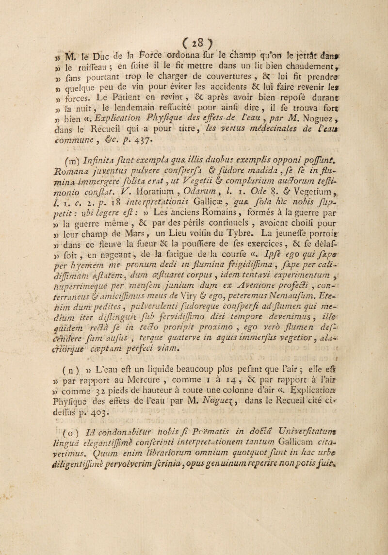 ( 2S ) >> M. le Duc de Ia Force ordonna fur le champ quron Ie jett&t dani » le rui (Tea u 5 en fuite il le fit mettre dans un lit bien chaudement, » fans pourtant trop le charger de couvertures , St lui fit prendre D quelque peu de vin pour eviter les accidcnts bt lui faire revenir les » forces. Le Patient en revint, 5t apres avoir bien repofe durant » la nuit, le lendemain reffudte pour ainfi dire , il fe trouva fort „ bien «. Explicatiori Phyfique des ejfets de reau , par M. Noguez , dans Ie Recueil qui a pour titre, les vertas mldecinales de leai* commune, &c. p. 437. e. *\ * »' - * - V ’ ■: f m ) Infinita fiunt exempla qua illis duobus exemplis opponi pojfiunt„ Romana juventus pulvere confiperfia & fiudore madida ,fie Ce in flu¬ mina immergere (blita erat, ut Vegetii & complurium auclorum tefti- monio conflat. V. Horatium 5 Odarum , l. 1. Ode 8. & Vegetium ? /. 1. c. 2. p. 18 interpretationis Gallicas , qu& fiola hic nobis /ap¬ petit : ubi legere efi : w Les anciens Romains, formes a la guerre par la guerre me me , 6t par des perils continuels , avoient choili pour » leur champ de Mars, un Lieu voilin du Tybre. La jeunelfe portoit dans ce fle uve la fueur 5t la pouffiere de fes exercices, St fe delaf- » foit , en nageant, de la fatigue de la courfe «. Ipfie ego qui fkpa per hyemem me pronum dedi in flumina frigidifiima , fiape per cali- difli matri oflatem, dum ceftuaret corpus , idem tent avi experimentum , niiperrirneque per menfiem junium dupi ex Aveniont profecit , con¬ terraneus & amici (fimus meus de Viry & ego, peteremus Nemaufium. Ete¬ nim. dum pedites, pulverulenti fudoreque confiperfi ad flumen qui me¬ dium iter diflinguk fub fervidijjimo diei tempore devenimus , ille quidem recld fie in tecto proripit proximo , ego vero flumen de fi findere fiam aufius , terque quaterve in aquis immerfius vegetior, ala¬ crior qut cceptam perfeci viam. e* * * • 1 > ’ w ( ( n ) » L’eau eft un liquide beaucoup plus pefant que Tair ; elle efi yy par rapport au Mercure , comme 1 a 14, & par rapport a fair » comme 32 pieds de hauteur a toute une colonne dair Explicatior* Phyfique des effets de l’eau par M. Noguei, dans le Recueil cite cL deluis p. 403. CV-- . f* ;• ‘ A v ,' f f { o ) Id condonabitur nobis fi Poematis in do Eia Univer/itatum lingua elegantifiiml conflerirjti interpretationem tantum Gallicam cita* veximus. Quum enim librariorum omnium quotquot fiunt in hac urbe diligent ifiiml pervolverim ficrinia, opus genuinum repente non potis fuit* \