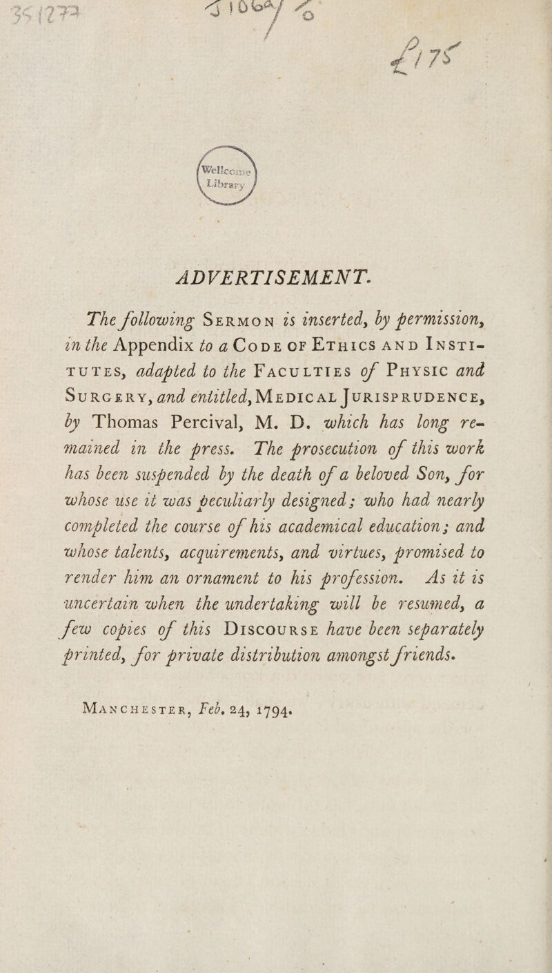 ADVERTISEMENT. The following Sermon is inserted, by permission, in the Appendix to a Code of Ethics and Insti¬ tutes, adapted to the Faculties of Physic and Surgery, and entitled. Medical Jurisprudence, by Thomas Percival, M. D. which has long re¬ mained in the press. The prosecution of this work has been suspended by the death of a beloved Son, for whose use it was peculiarly designed; who had nearly completed the course of his academical education; and whose talents, acquirements, and virtues, promised to render him an ornament to his profession. As it is uncertain when the undertaking will be resumed, a few copies of this Discourse have been separately printed, for private distribution amongst friends. Manchester, Feb. 24, 1794.