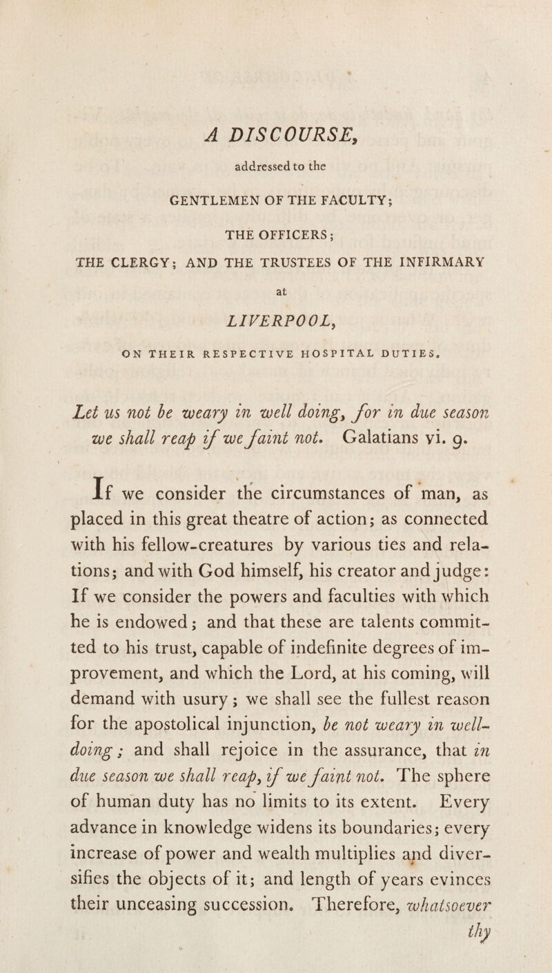 A DISCOURSE, addressed to the GENTLEMEN OF THE FACULTY; THE OFFICERS; THE CLERGY; AND THE TRUSTEES OF THE INFIRMARY at LIVERPOOL, ON THEIR RESPECTIVE HOSPITAL DUTIES. Let us not be weary in well doing, for in due season we shall reap if we faint not. Galatians vi. 9. if we consider the circumstances of man, as placed in this great theatre of action; as connected with his fellow-creatures by various ties and rela¬ tions; and with God himself, his creator and judge: If we consider the powers and faculties with which he is endowed; and that these are talents commit¬ ted to his trust, capable of indefinite degrees of im¬ provement, and which the Lord, at his coming, will demand with usury; we shall see the fullest reason for the apostolical injunction, be not weary in well¬ doing ; and shall rejoice in the assurance, that in due season we shall reap3 if we faint not. The sphere of human duty has no limits to its extent. Every advance in knowledge widens its boundaries; every increase of power and wealth multiplies and diver¬ sifies the objects of it; and length of years evinces their unceasing succession. Therefore, whatsoever