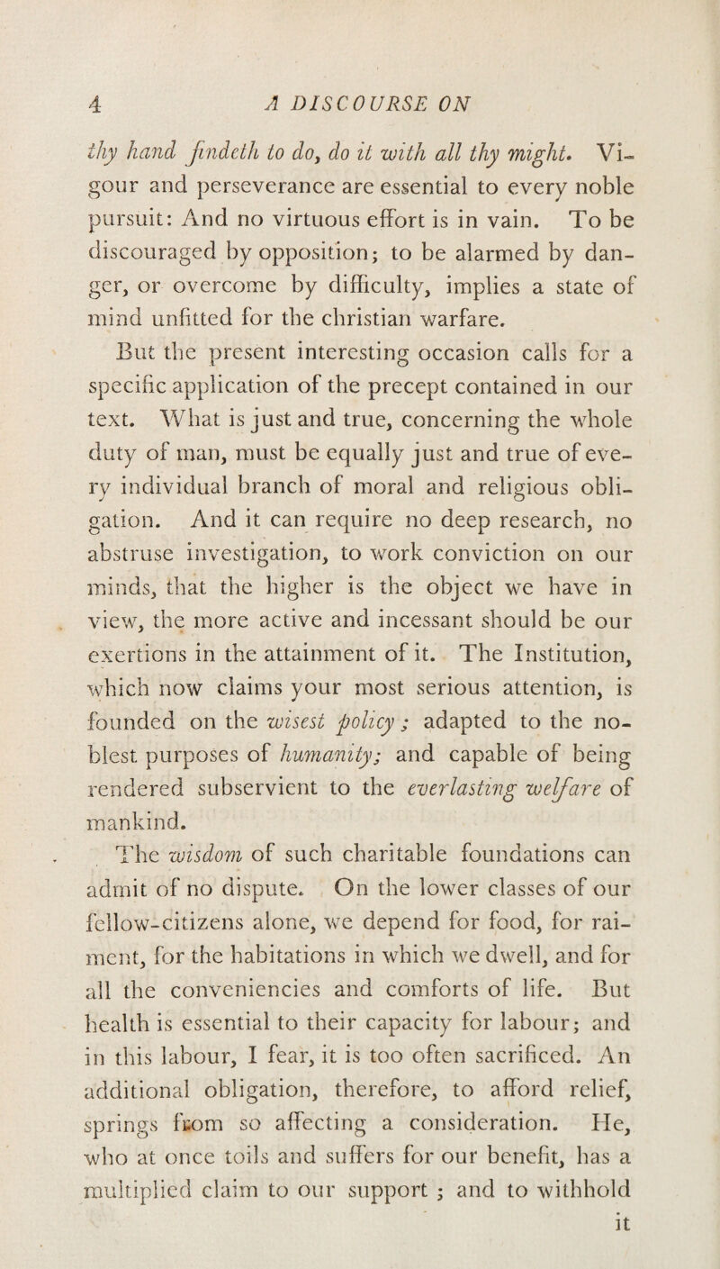 thy hand findeth to do, do it with all thy might. Vi¬ gour and perseverance are essential to every noble pursuit: And no virtuous effort is in vain. To be discouraged by opposition; to be alarmed by dan¬ ger, or overcome by difficulty, implies a state of mind unfitted for the Christian warfare. But the present interesting occasion calls for a specific application of the precept contained in our text. What is just and true, concerning the whole duty of man, must be equally just and true of eve¬ ry individual branch of moral and religious obli¬ gation. And it can require no deep research, no abstruse investigation, to work conviction on our minds, that the higher is the object we have in view, the more active and incessant should be our exertions in the attainment of it. The Institution, which now claims your most serious attention, is founded on the wisest policy ; adapted to the no¬ blest purposes of humanity; and capable of being rendered subservient to the everlasting welfare of mankind. The wisdom of such charitable foundations can admit of no dispute. On the lower classes of our fellow-citizens alone, we depend for food, for rai¬ ment, for the habitations in which we dwell, and for all the conveniencies and comforts of life. But health is essential to their capacity for labour; and in this labour, I fear, it is too often sacrificed. An additional obligation, therefore, to afford relief, springs from so affecting a consideration. He, who at once toils and suffers for our benefit, has a multiplied claim to our support ; and to withhold it