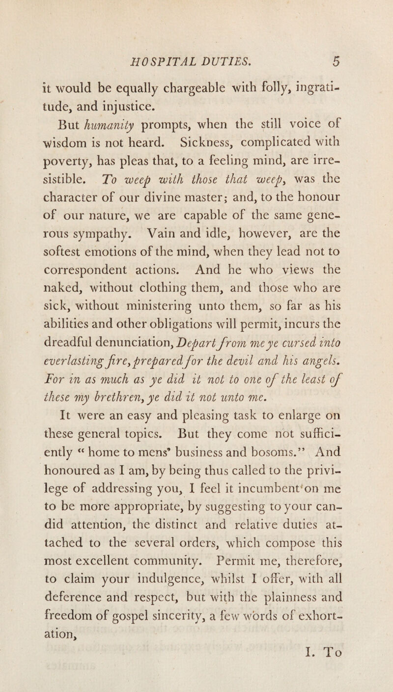 it would be equally chargeable with folly, ingrati¬ tude, and injustice. But humanity prompts, when the still voice of wisdom is not heard. Sickness, complicated with poverty, has pleas that, to a feeling mind, are irre¬ sistible. To weep with those that weepy was the character of our divine master; and, to the honour of our nature, we are capable of the same gene¬ rous sympathy. Vain and idle, however, are the softest emotions of the mind, when they lead not to correspondent actions. And he who views the naked, without clothing them, and those who are sick, without ministering unto them, so far as his abilities and other obligations will permit, incurs the dreadful denunciation. Depart from me ye cursed into everlastingfireypreparedfor the devil and his angels. For in as much as ye did it not to one of the least of these my brethreny ye did it not unto me. It were an easy and pleasing task to enlarge on these general topics. But they come not suffici¬ ently “ home to mens’ business and bosoms.” And honoured as I am, by being thus called to the privi¬ lege of addressing you, I feel it incumbent on me to be more appropriate, by suggesting to your can¬ did attention, the distinct and relative duties at¬ tached to the several orders, which compose this most excellent community. Permit me, therefore, to claim your indulgence, whilst I offer, with all deference and respect, but with the plainness and freedom of gospel sincerity, a few words of exhort¬ ation. I. To