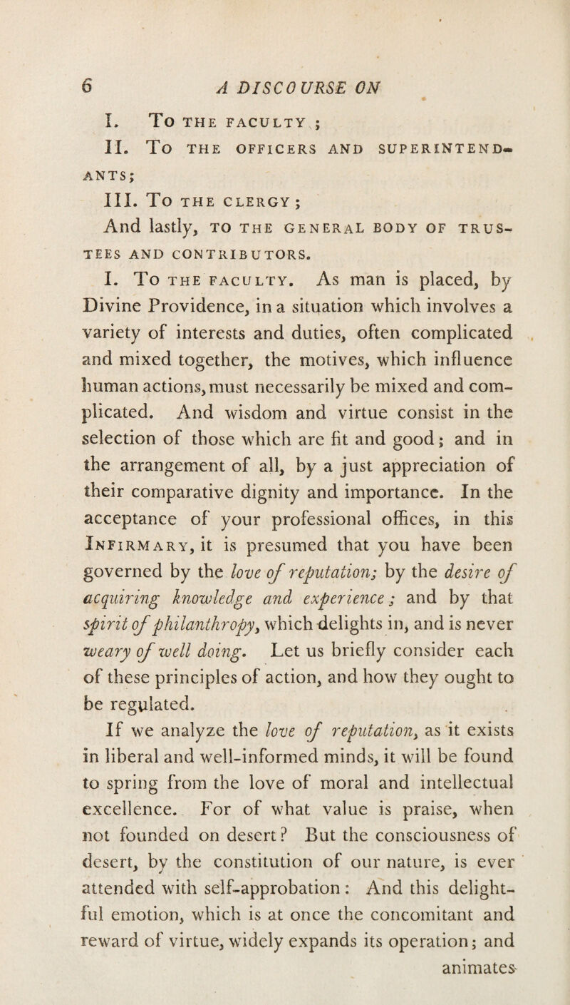 I. To THE FACULTY ; II. To THE OFFICERS AND SUPERINTEND- ANTS; III. TO THE CLERGY; And lastly, to the general body of trus¬ tees AND CONTRIBUTORS. I. To the faculty. As man is placed, by Divine Providence, in a situation which involves a variety of interests and duties, often complicated and mixed together, the motives, which influence human actions, must necessarily be mixed and com¬ plicated. And wisdom and virtue consist in the selection of those which are fit and good; and in the arrangement of all, by a just appreciation of their comparative dignity and importance. In the acceptance of your professional offices, in this Infirmary, it is presumed that you have been governed by the love of reputation; by the desire of acquiring knowledge and experience; and by that spirit of philanthropy, which delights in, and is never weary of well doing. Let us briefly consider each of these principles of action, and how they ought to be regulated. If we analyze the love of reputation, as it exists in liberal and well-informed minds, it will be found to spring from the love of moral and intellectual excellence. For of what value is praise, when not founded on desert P But the consciousness of desert, by the constitution of our nature, is ever attended with self-approbation : And this delight¬ ful emotion, which is at once the concomitant and reward of virtue, widely expands its operation; and animates'