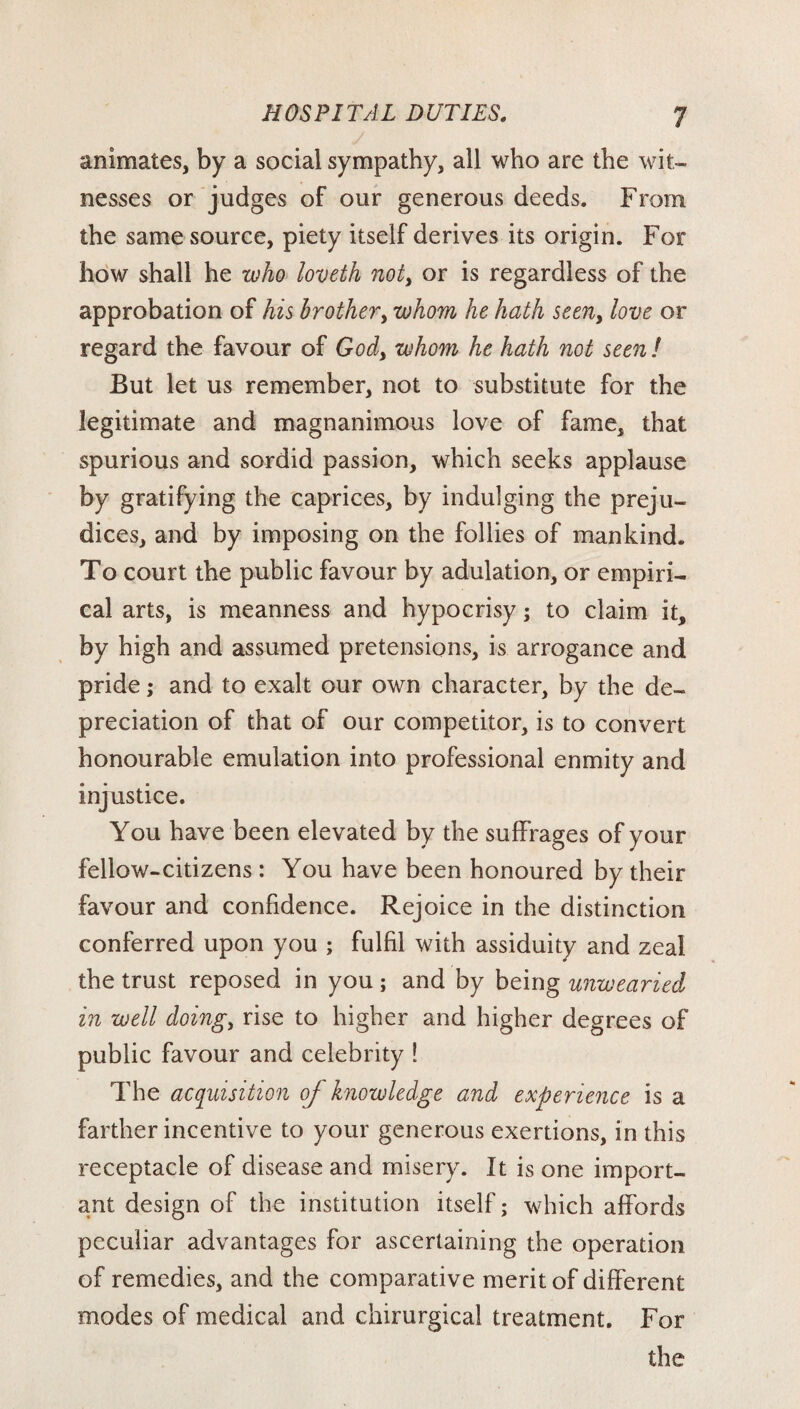 animates, by a social sympathy, all who are the wit¬ nesses or judges of our generous deeds. From the same source, piety itself derives its origin. For how shall he who loveth not, or is regardless of the approbation of his brother, whom he hath seen, love or regard the favour of God, whom he hath not seen ! But let us remember, not to substitute for the legitimate and magnanimous love of fame, that spurious and sordid passion, which seeks applause by gratifying the caprices, by indulging the preju¬ dices, and by imposing on the follies of mankind. To court the public favour by adulation, or empiri¬ cal arts, is meanness and hypocrisy; to claim it, by high and assumed pretensions, is arrogance and pride; and to exalt our own character, by the de¬ preciation of that of our competitor, is to convert honourable emulation into professional enmity and injustice. You have been elevated by the suffrages of your fellow-citizens : You have been honoured by their favour and confidence. Rejoice in the distinction conferred upon you ; fulfil with assiduity and zeal the trust reposed in you; and by being unwearied in well doing, rise to higher and higher degrees of public favour and celebrity ! The acquisition of knowledge and experience is a farther incentive to your generous exertions, in this receptacle of disease and misery. It is one import¬ ant design of the institution itself; which affords peculiar advantages for ascertaining the operation of remedies, and the comparative merit of different modes of medical and chirurgical treatment. For