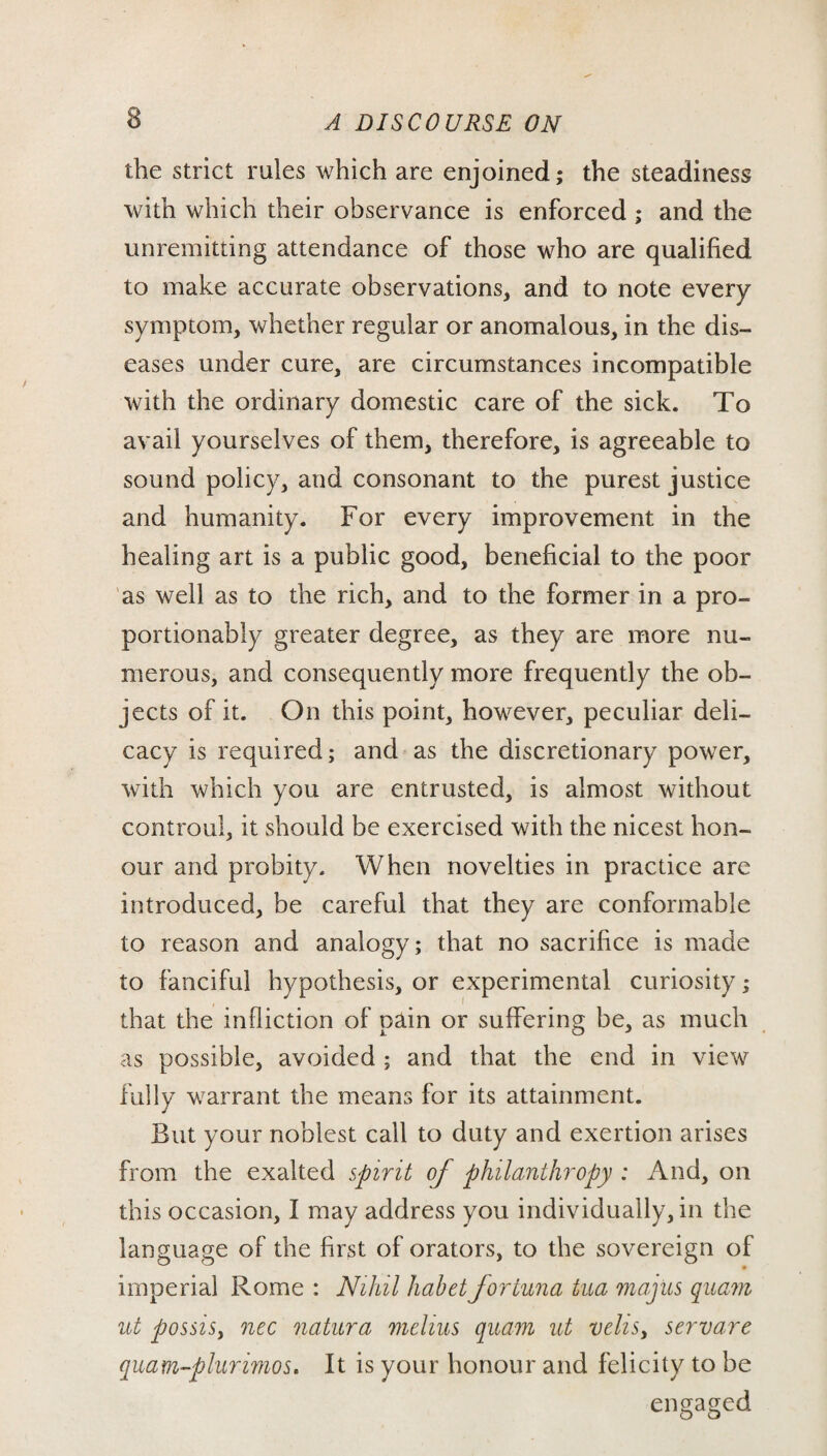 the strict rules which are enjoined; the steadiness with which their observance is enforced ; and the unremitting attendance of those who are qualified to make accurate observations, and to note every symptom, whether regular or anomalous, in the dis¬ eases under cure, are circumstances incompatible with the ordinary domestic care of the sick. To avail yourselves of them, therefore, is agreeable to sound policy, and consonant to the purest justice and humanity. For every improvement in the healing art is a public good, beneficial to the poor as well as to the rich, and to the former in a pro- portionably greater degree, as they are more nu¬ merous, and consequently more frequently the ob¬ jects of it. On this point, however, peculiar deli¬ cacy is required; and as the discretionary power, with which you are entrusted, is almost without controul, it should be exercised with the nicest hon¬ our and probity. When novelties in practice are introduced, be careful that they are conformable to reason and analogy; that no sacrifice is made to fanciful hypothesis, or experimental curiosity; that the infliction of pain or suffering be, as much as possible, avoided ; and that the end in view fully warrant the means for its attainment. But your noblest call to duty and exertion arises from the exalted spirit of philanthropy : And, on this occasion, I may address you individually, in the language of the first of orators, to the sovereign of imperial Rome : Nihil habet fortuna tua majus quam ut possisy nec natura melius quam ut veliSy servare quam-plurimos. It is your honour and felicity to be engaged