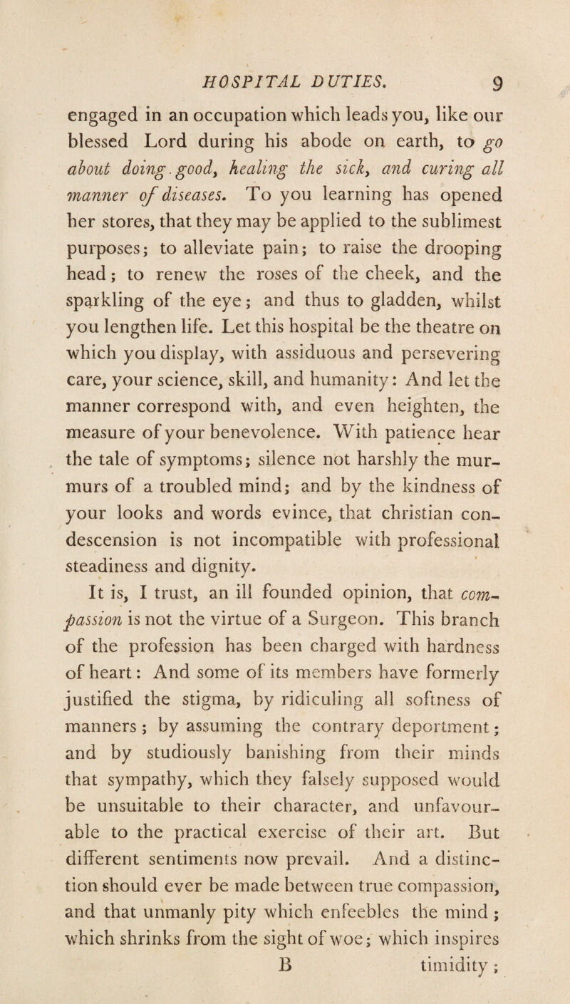 engaged in an occupation which leads you, like our blessed Lord during his abode on earth, to go about doing. goody healing the sick, and curing all manner of diseases. To you learning has opened her stores, that they may be applied to the sublimest purposes; to alleviate pain; to raise the drooping head; to renew the roses of the cheek, and the sparkling of the eye; and thus to gladden, whilst you lengthen life. Let this hospital be the theatre on which you display, with assiduous and persevering care, your science, skill, and humanity: And let the manner correspond with, and even heighten, the measure of your benevolence. With patience hear the tale of symptoms; silence not harshly the mur¬ murs of a troubled mind; and by the kindness of your looks and words evince, that Christian con¬ descension is not incompatible with professional steadiness and dignity. It is, I trust, an ill founded opinion, that com¬ passion is not the virtue of a Surgeon. This branch of the profession has been charged with hardness of heart: And some of its members have formerly justified the stigma, by ridiculing all softness of manners ; by assuming the contrary deportment; and by studiously banishing from their minds that sympathy, which they falsely supposed would be unsuitable to their character, and unfavour¬ able to the practical exercise of their art. But different sentiments now prevail. And a distinc¬ tion should ever be made between true compassion, and that unmanly pity which enfeebles the mind ; which shrinks from the sight of woe; which inspires B timidity;