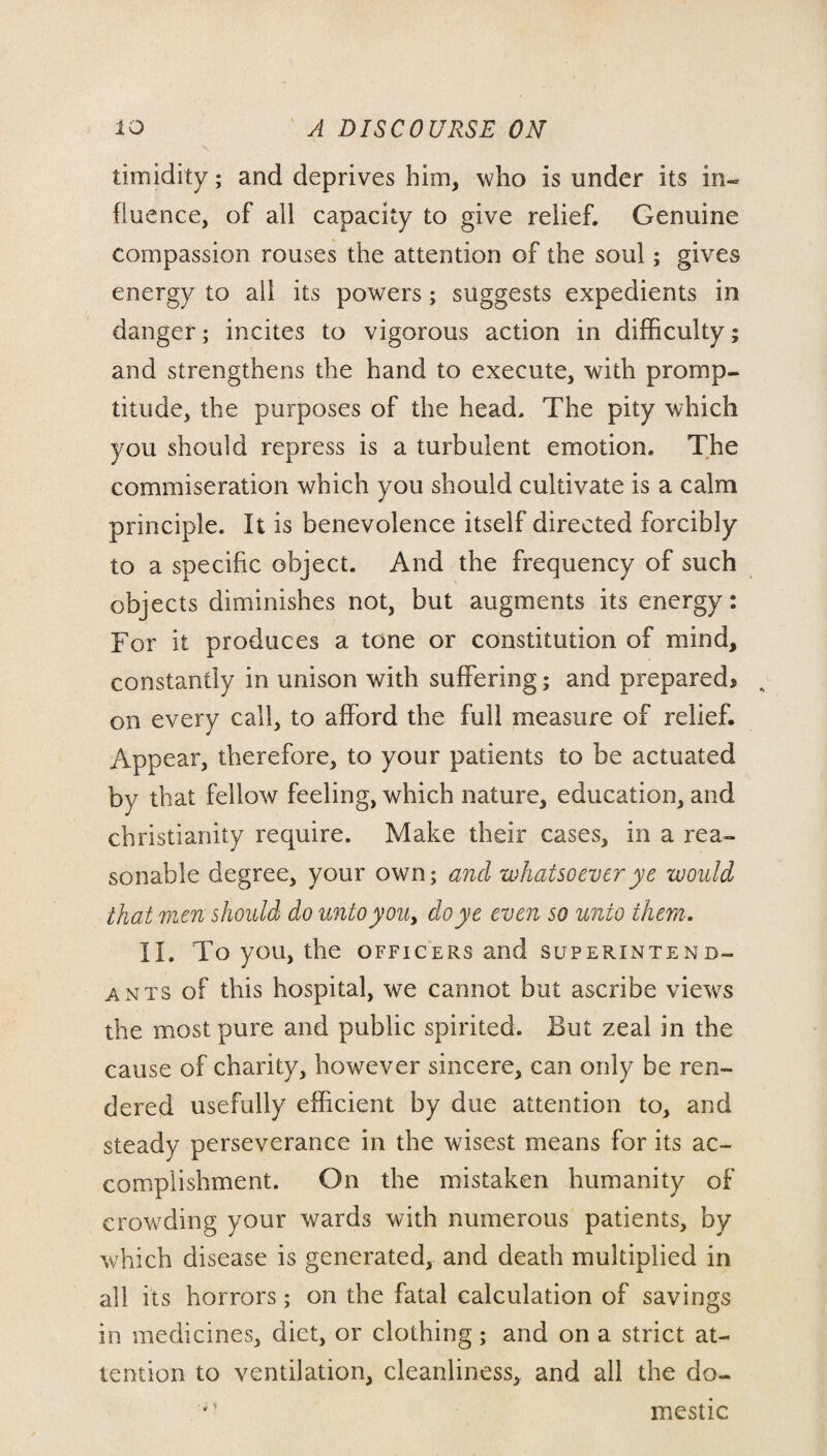 timidity; and deprives him, who is under its in¬ fluence, of all capacity to give relief. Genuine compassion rouses the attention of the soul; gives energy to all its powers; suggests expedients in danger; incites to vigorous action in difficulty; and strengthens the hand to execute, with promp¬ titude, the purposes of the head. The pity which you should repress is a turbulent emotion. The commiseration which you should cultivate is a calm principle. It is benevolence itself directed forcibly to a specific object. And the frequency of such objects diminishes not, but augments its energy: For it produces a tone or constitution of mind, constantly in unison with suffering; and prepared, on every call, to afford the full measure of relief. Appear, therefore, to your patients to be actuated by that fellow feeling, which nature, education, and Christianity require. Make their cases, in a rea¬ sonable degree, your own; and whatsoever ye would that men should do unto you, do ye even so unto them. II. To you, the officers and superintend¬ ents of this hospital, we cannot but ascribe views the most pure and public spirited. But zeal in the cause of charity, however sincere, can only be ren¬ dered usefully efficient by due attention to, and steady perseverance in the wisest means for its ac¬ complishment. On the mistaken humanity of crowding your wards with numerous patients, by which disease is generated, and death multiplied in all its horrors; on the fatal calculation of savings in medicines, diet, or clothing; and on a strict at¬ tention to ventilation, cleanliness, and all the do- ■4 ' mestic