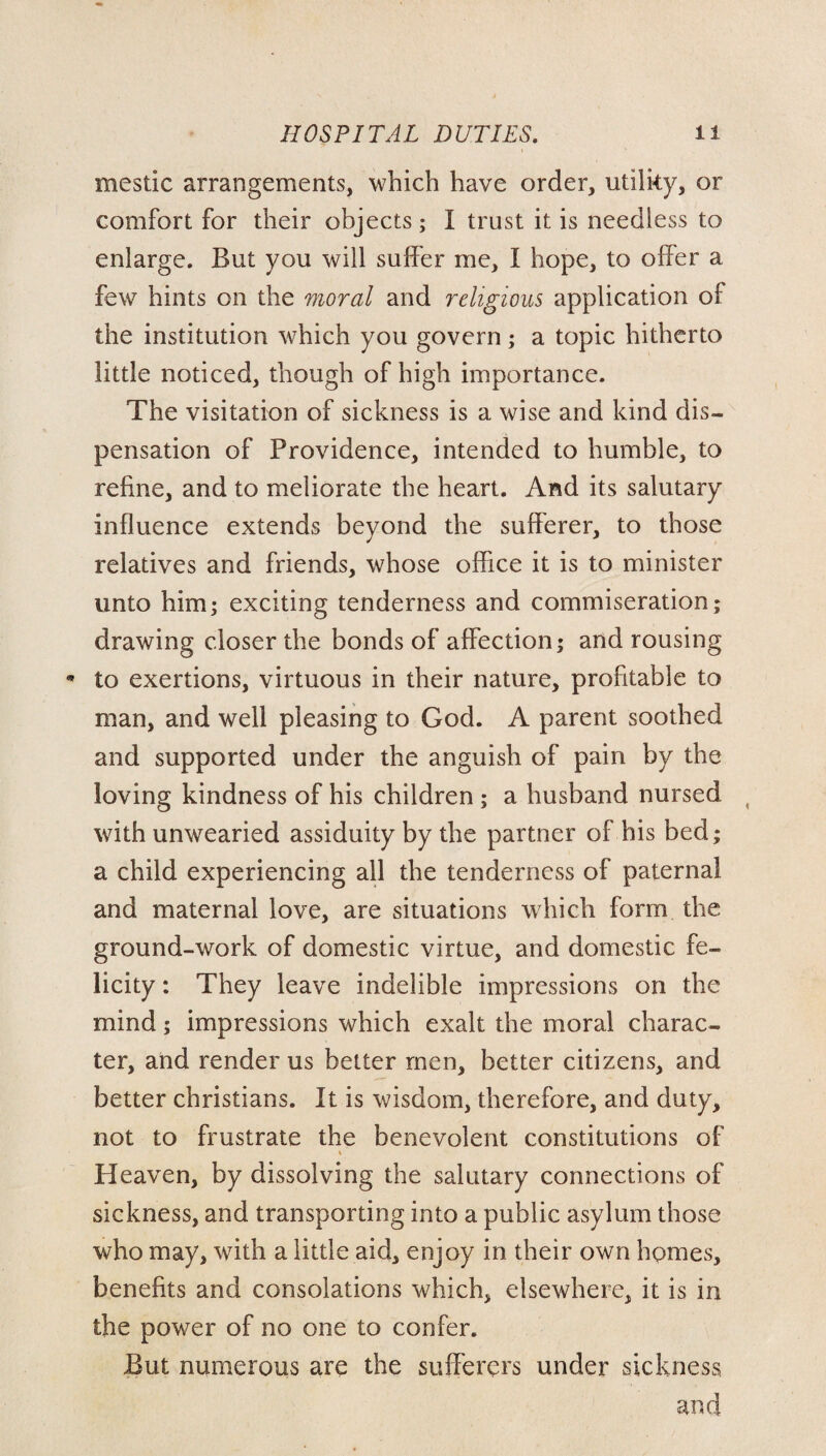 mestic arrangements, which have order, utilky, or comfort for their objects; I trust it is needless to enlarge. But you will suffer me, I hope, to offer a few hints on the moral and religious application of the institution which you govern; a topic hitherto little noticed, though of high importance. The visitation of sickness is a wise and kind dis¬ pensation of Providence, intended to humble, to refine, and to meliorate the heart. And its salutary influence extends beyond the sufferer, to those relatives and friends, whose office it is to minister unto him; exciting tenderness and commiseration; drawing closer the bonds of affection; and rousing * to exertions, virtuous in their nature, profitable to man, and well pleasing to God. A parent soothed and supported under the anguish of pain by the loving kindness of his children ; a husband nursed with unwearied assiduity by the partner of his bed; a child experiencing all the tenderness of paternal and maternal love, are situations which form the ground-work of domestic virtue, and domestic fe¬ licity : They leave indelible impressions on the mind; impressions which exalt the moral charac¬ ter, and render us better men, better citizens, and better Christians. It is wisdom, therefore, and duty, not to frustrate the benevolent constitutions of Heaven, by dissolving the salutary connections of sickness, and transporting into a public asylum those who may, with a little aid, enjoy in their own homes, benefits and consolations which, elsewhere, it is in the power of no one to confer. But numerous are the sufferers under sickness.