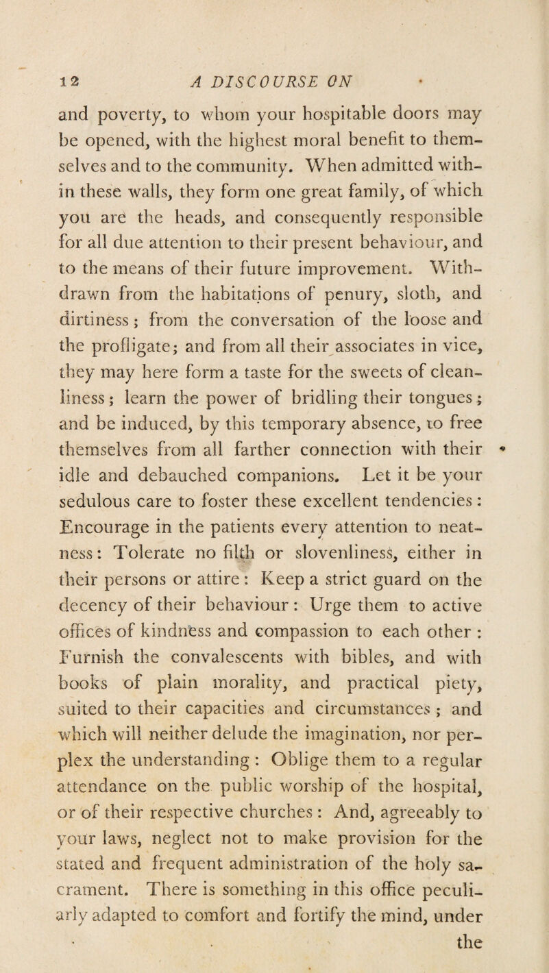 and poverty, to whom your hospitable doors may be opened, with the highest moral benefit to them¬ selves and to the community. When admitted with¬ in these walls, they form one great family, of which you are the heads, and consequently responsible for all due attention to their present behaviour, and to the means of their future improvement. With¬ drawn from the habitations of penury, sloth, and dirtiness; from the conversation of the loose and the profligate; and from all their associates in vice, they may here form a taste for the sweets of clean¬ liness ; learn the power of bridling their tongues; and be induced, by this temporary absence, to free themselves from all farther connection with their idle and debauched companions. Let it be your sedulous care to foster these excellent tendencies: Encourage in the patients every attention to neat¬ ness: Tolerate no filth or slovenliness, either in their persons or attire: Keep a strict guard on the decency of their behaviour : Urge them to active offices of kindness and compassion to each other : Furnish the convalescents with bibles, and with books of plain morality, and practical piety, suited to their capacities and circumstances ; and which will neither delude the imagination, nor per¬ plex the understanding : Oblige them to a regular attendance on the public worship of the hospital, or of their respective churches: And, agreeably to your laws, neglect not to make provision for the stated and frequent administration of the holy sa¬ crament. There is something in this office peculi¬ arly adapted to comfort and fortify the mind, under the