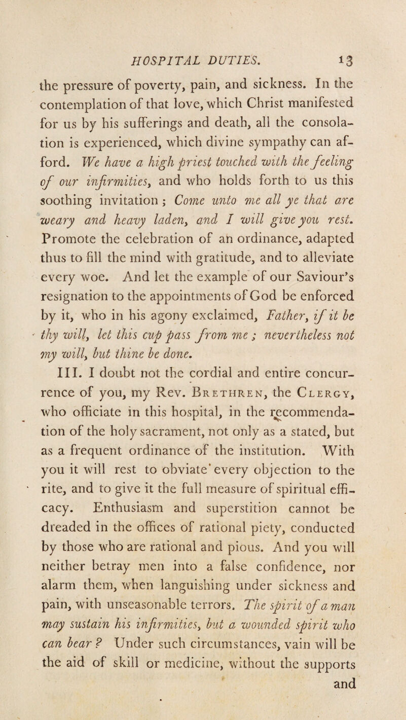 the pressure of poverty, pain, and sickness. In the contemplation of that love, which Christ manifested for us by his sufferings and death, all the consola¬ tion is experienced, which divine sympathy can af¬ ford. We have a high priest touched with the feeling of our infirmities, and who holds forth to us this soothing invitation ; Come unto me all ye that are weary and heavy laden, and I will give you rest. Promote the celebration of an ordinance, adapted thus to fill the mind with gratitude, and to alleviate every woe. And let the example of our Saviour’s resignation to the appointments of God be enforced by it, who in his agony exclaimed. Father, if it he thy willy let this cup pass from me ; nevertheless not my willy but thine he done. III. I doubt not the cordial and entire concur¬ rence of you, my Rev. Brethren, the Clergy, who officiate in this hospital, in the recommenda¬ tion of the holy sacrament, not only as a stated, but as a frequent ordinance of the institution. With you it will rest to obviate* every objection to the rite, and to give it the full measure of spiritual effi¬ cacy. Enthusiasm and superstition cannot be dreaded in the offices of rational piety, conducted by those who are rational and pious. And you will neither betray men into a false confidence, nor alarm them, when languishing under sickness and pain, with unseasonable terrors. The spirit of a man may sustain his infirmitieSy hut a wounded spirit who can hear ? Under such circumstances, vain will be the aid of skill or medicine, without the supports and