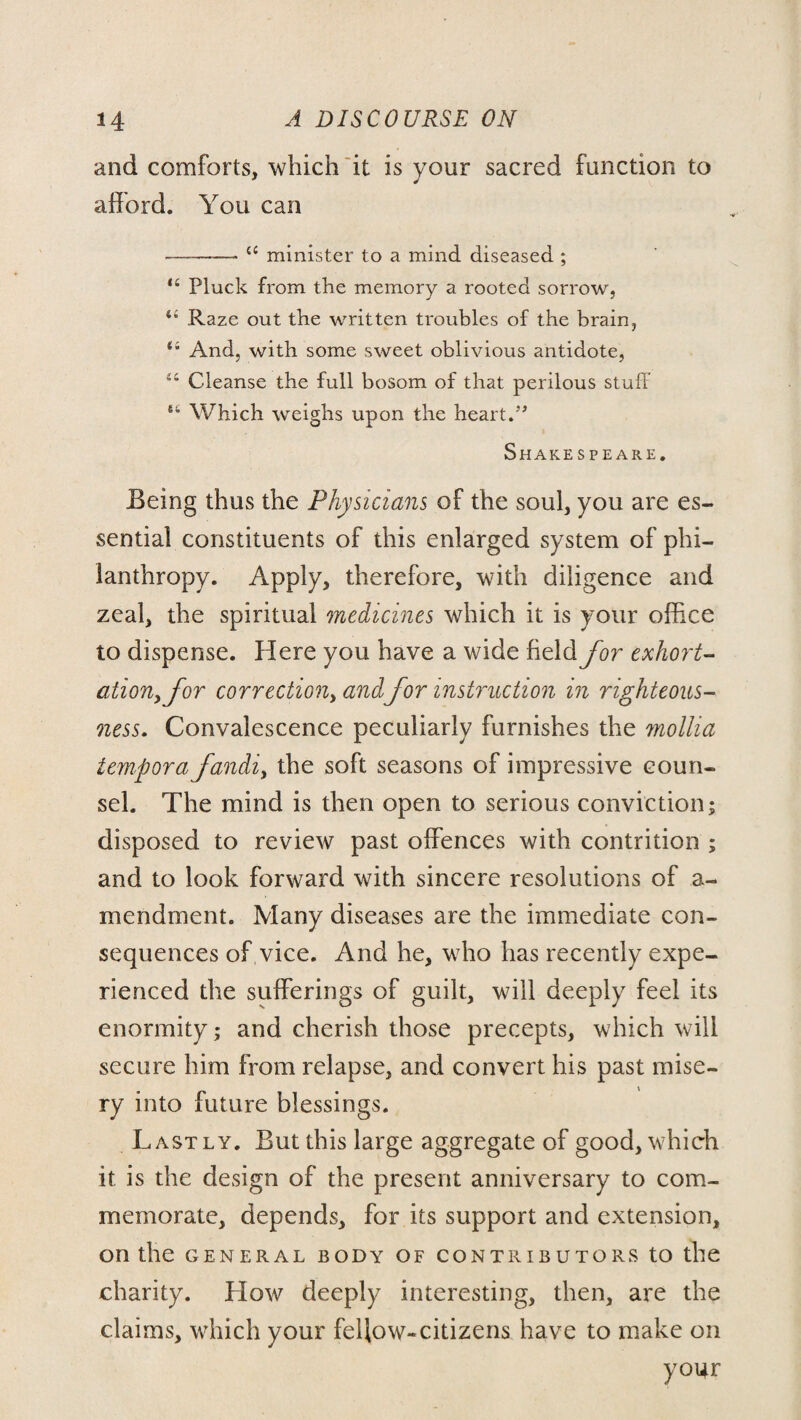 and comforts, which it is your sacred function to afford. You can -<c minister to a mind diseased ; “ Pluck from the memory a rooted sorrow, ii Raze out the written troubles of the brain, 44 And, with some sweet oblivious antidote, 44 Cleanse the full bosom of that perilous stuff 64 Which weighs upon the heart.” Shakespeare. Being thus the Physicians of the soul, you are es¬ sential constituents of this enlarged system of phi¬ lanthropy. Apply, therefore, with diligence and zeal, the spiritual medicines which it is your office to dispense. Here you have a wide field for exhort¬ ation, for correction, andfor instruction in righteous¬ ness. Convalescence peculiarly furnishes the mollia tempora fandi, the soft seasons of impressive coun¬ sel. The mind is then open to serious conviction; disposed to review past offences with contrition ; and to look forward with sincere resolutions of a- mendment. Many diseases are the immediate con¬ sequences of vice. And he, who has recently expe¬ rienced the sufferings of guilt, will deeply feel its enormity; and cherish those precepts, which will secure him from relapse, and convert his past mise¬ ry into future blessings. Lastly. But this large aggregate of good, which it is the design of the present anniversary to com¬ memorate, depends, for its support and extension, on the GENERAL BODY OF CONTRIBUTORS tO the charity. How deeply interesting, then, are the claims, which your fellow-citizens have to make on your