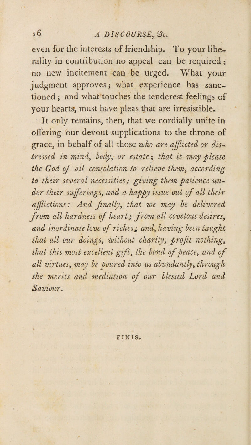 \ even for the interests of friendship. To your libe¬ rality in contribution no appeal can be required; no new incitement can be urged. What your judgment approves; what experience has sanc¬ tioned ; and what touches the tenderest feelings of your hearts*, must have pleas that are irresistible. It only remains, then, that we cordially unite in offering our devout supplications to the throne of grace, in behalf of all those who are afflicted or dis¬ tressed in mind, body> or estate; that it may please the God of all consolation to relieve them, according to their several necessities; giving them patience un¬ der their sufferings, and a happy issue out of all their afflictions: And finally, that we may he delivered from all hardness of heart; from all covetous desires, and inordinate love of riches; and, having been taught that all our doings, without charity, profit nothing, that this most excellent gift, the bond of peacey and of all virtues, may be poured into us abundantly, through the merits and mediation of our blessed Lord and Saviour. FINIS.