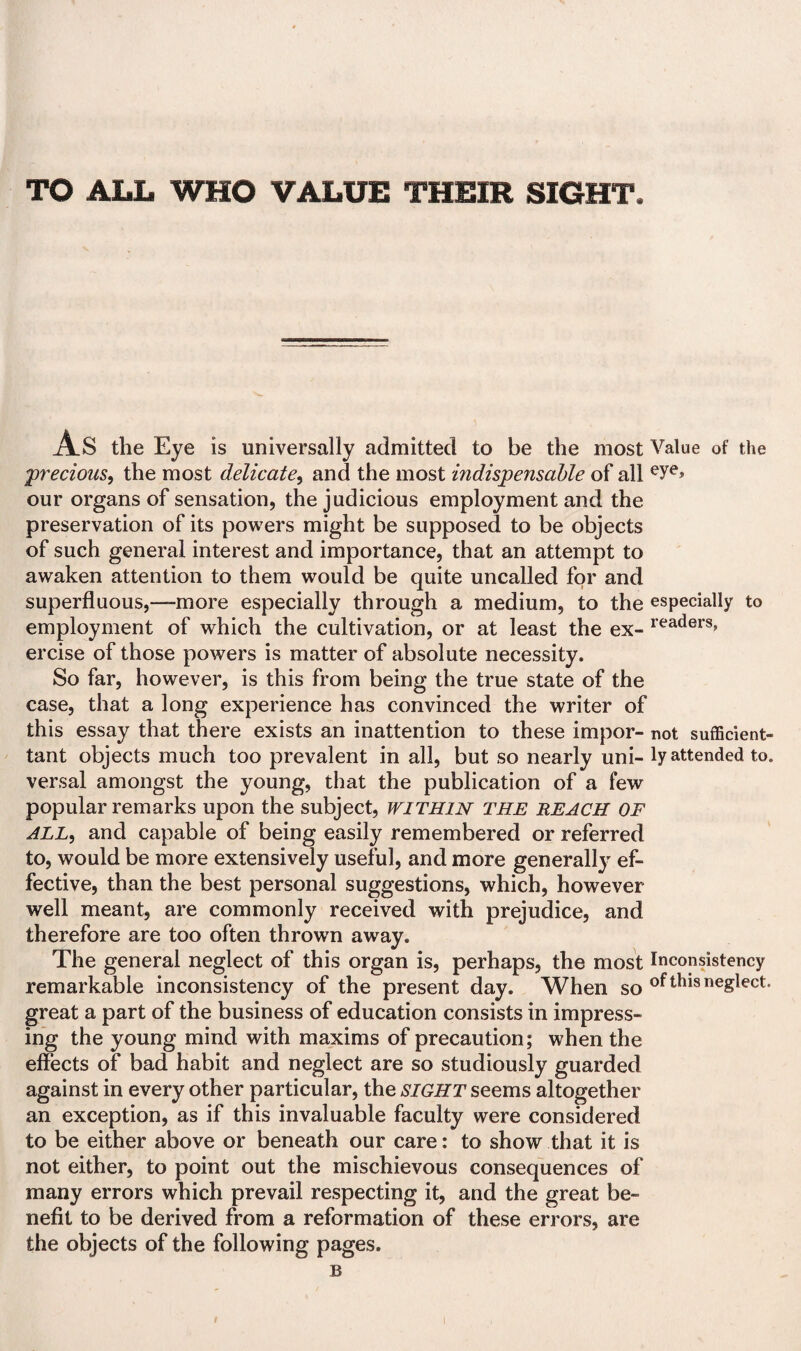 TO ALL WHO VALUE THEIR SIGHT. As the Eye is universally admitted to be the most Value of the precious, the most delicate, and the most indispensable of all eye» our organs of sensation, the judicious employment and the preservation of its powers might be supposed to be objects of such general interest and importance, that an attempt to awaken attention to them would be quite uncalled for and superfluous,—more especially through a medium, to the especially to employment of which the cultivation, or at least the ex- readers> ercise of those powers is matter of absolute necessity. So far, however, is this from being the true state of the case, that a long experience has convinced the writer of this essay that there exists an inattention to these impor- not sufficient- tant objects much too prevalent in all, but so nearly uni- ly attended to. versal amongst the young, that the publication of a few popular remarks upon the subject, WITHIN THE REACH OF ALL, and capable of being easily remembered or referred to, would be more extensively useful, and more generally ef¬ fective, than the best personal suggestions, which, however well meant, are commonly received with prejudice, and therefore are too often throwm away. The general neglect of this organ is, perhaps, the most Inconsistency remarkable inconsistency of the present day. When so of this neglect, great a part of the business of education consists in impress¬ ing the young mind with maxims of precaution; when the effects of bad habit and neglect are so studiously guarded against in every other particular, the SIGHT seems altogether an exception, as if this invaluable faculty were considered to be either above or beneath our care: to show that it is not either, to point out the mischievous consequences of many errors which prevail respecting it, and the great be¬ nefit to be derived from a reformation of these errors, are the objects of the following pages. B