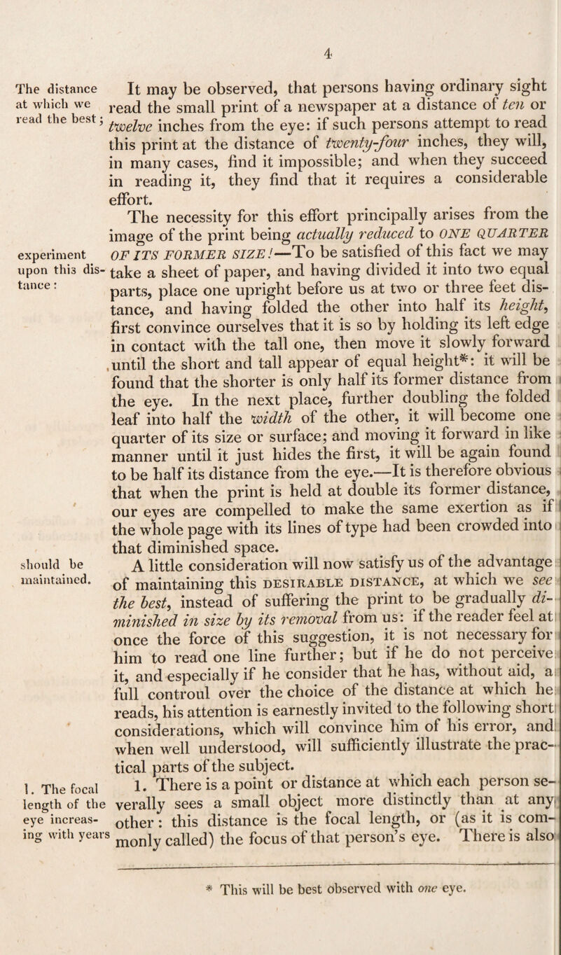 The distance at which we read the best; experiment upon this dis¬ tance : should be maintained. 1. The focal length of the eye increas¬ ing with years It may be observed, that persons having ordinary sight read the small print of a newspaper at a distance of ten or twelve inches from the eye: if such persons attempt to read this print at the distance of twenty-four inches, they will, in many cases, find it impossible; and when they succeed in reading it, they find that it requires a considerable effort. The necessity for this effort principally arises from the image of the print being actually reduced to ONE quarter OF ITS FORMER size!—To be satisfied of this fact we may take a sheet of paper, and having divided it into two equal parts, place one upright before us at two or three feet dis¬ tance, and having folded the other into half its height, first convince ourselves that it is so by holding its left edge in contact with the tall one, then move it slowly forward until the short and tall appear of equal height*: it will be found that the shorter is only half its former distance from the eye. In the next place, further doubling the folded leaf into half the width of the other, it will become one quarter of its size or surface; and moving it forward in like manner until it just hides the first, it will be again found to be half its distance from the eye.—It is therefore obvious that when the print is held at double its former distance, our eyes are compelled to make the same exertion as if the whole page with its lines of type had been crowded into that diminished space. A little consideration will now satisfy us of the advantage of maintaining this desirable distance, at which we see the best, instead of suffering the print to be gradually di¬ minished in size by its removal from us: if the leadei feel at once the force of this suggestion, it is not necessary for him to read one line further; but if he do not perceive it, and especially if he consider that he has, without aid, a full controul over the choice of the distance at which lie reads, his attention is earnestly invited to the following short! considerations, which will convince him ol his eiioi, and. when well understood, will sufficiently illustrate the prac¬ tical parts of the subject. 1. There is a point or distance at which each person se¬ verally sees a small object more distinctly than at any, other: this distance is the focal length, or (as it is com¬ monly called) the focus of that person’s eye. There is also * This will be best observed with one eye.