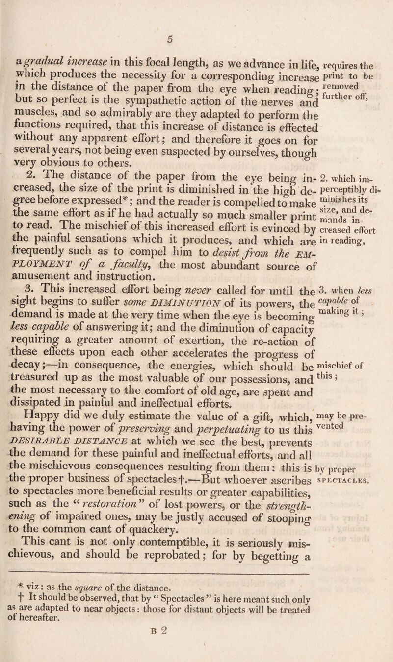 a gradual increase in this focal length, as we advance in life, requires the which produces the necessity for a corresponding increase Pl'mt be in the distance of the paper from the eye when reading; removed but so perfect is the sympathetic action of the nerves and furtIler ofl* muscles, and so admirably are they adapted to perform the functions required, that this increase of distance is effected without any apparent effort; and therefore it goes on for several years, not being even suspected by ourselves, though very obvious to others. mt ^'• ^he distance of the paper from the eye being in- 2. which im~ creased, the size of the print is diminished in the high de- perceptibly dii gree before expressed*; and the reader is compelled to make minishes its the same effort as if he had actually so much smaller print m^ndTh^ to read. The mischief of this increased effort is evinced by creased effort the painful sensations which it produces, and which are *n reading, frequently such as to compel him to desist from the EM¬ PLOYMENT (f a faculty, the most abundant source of amusement and instruction. 3. This increased effort being never called for until the when less sight begins to suffer some diminution of its powers, the C0Pable demand is made at the very time when the eye is becoming making lt > less capable of answering it; and the diminution of capacity requiring a greater amount of exertion, the re-action of these effects upon each other accelerates the progress of decay;—in consequence, the energies, which should be mischief of treasured up as the most valuable of our possessions, and tk*s ’ the most necessary to the comfort of old age, are spent and dissipated in painful and ineffectual efforts. Happy did we duly estimate the value of a gift, which, may be Pre- having the power of preserving and perpetuating to us this vented desirable distance at which we see the best, prevents the demand for these painful and ineffectual efforts, and all the mischievous consequences resulting from them: this is by proper the proper business of spectaclesf.—But whoever ascribes spectacles. to spectacles more beneficial results or greater capabilities, such as the “ restoration ” of lost powers, or the strength¬ ening of impaired ones, may be justly accused of stooping to the common cant of quackery. This cant is not only contemptible, it is seriously mis¬ chievous, and should be reprobated; for by begetting a * viz: as the square of the distance. f It should be observed, that by “ Spectacles ” is here meant such only as are adapted to near objects: those for distant objects will be treated of hereafter. B 2 l