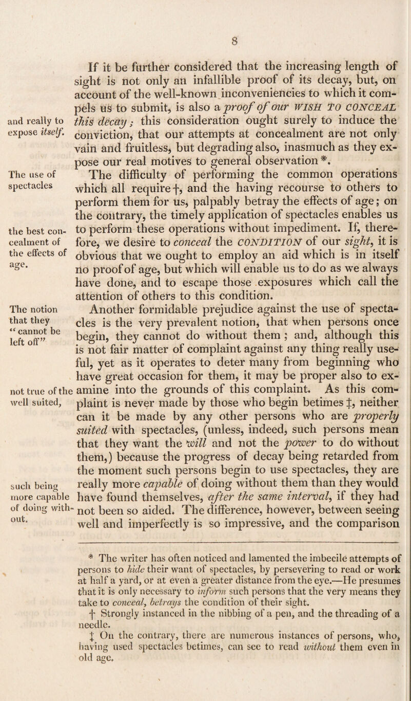 and really to expose itself. The use of spectacles the best con¬ cealment of the effects of age. If it be farther considered that the increasing length of sight is not only an infallible proof of its decay, but, on account of the well-known inconveniencies to which it com¬ pels us to submit, is also a proof of our wish TO conceal this decay; this consideration ought surely to induce the conviction, that our attempts at concealment are not only vain and fruitless, but degrading also, inasmuch as they ex¬ pose our real motives to general observation *. The difficulty of performing the common operations which all require f, and the having recourse to others to perform them for us, palpably betray the effects of age; on the contrary, the timely application of spectacles enables us to perform these operations without impediment. If, there¬ fore, we desire to conceal the CONDITION of our sight, it is obvious that we ought to employ an aid which is in itself no proof of age, but which will enable us to do as we always have done, and to escape those exposures which call the The notion that they “ cannot be left off” not true of the well suited, such being more capable of doing with¬ out. attention of others to this condition. Another formidable prejudice against the use of specta¬ cles is the very prevalent notion, that when persons once begin, they cannot do without them ; and, although this is not fair matter of complaint against any thing really use¬ ful, yet as it operates to deter many from beginning who have great occasion for them, it may be proper also to ex¬ amine into the grounds of this complaint. As this com¬ plaint is never made by those who begin betimes J, neither can it be made by any other persons who are properly suited with spectacles, (unless, indeed, such persons mean that they want the mil and not the power to do without them,) because the progress of decay being retarded from the moment such persons begin to use spectacles, they are really more capable of doing without them than they would have found themselves, after the same internal, if they had not been so aided. The difference, however, between seeing well and imperfectly is so impressive, and the comparison * The writer has often noticed and lamented the imbecile attempts of persons to hide their want of spectacles, by persevering to read or work at half a yard, or at even a greater distance from the eye.—He presumes that it is only necessary to inform such persons that the very means they take to conceal, betrays the condition of their sight. j- Strongly instanced in the nibbing of a pen, and the threading of a needle. X On the contrary, there are numerous instances of persons, who, having used spectacles betimes, can see to read without them even in old age.