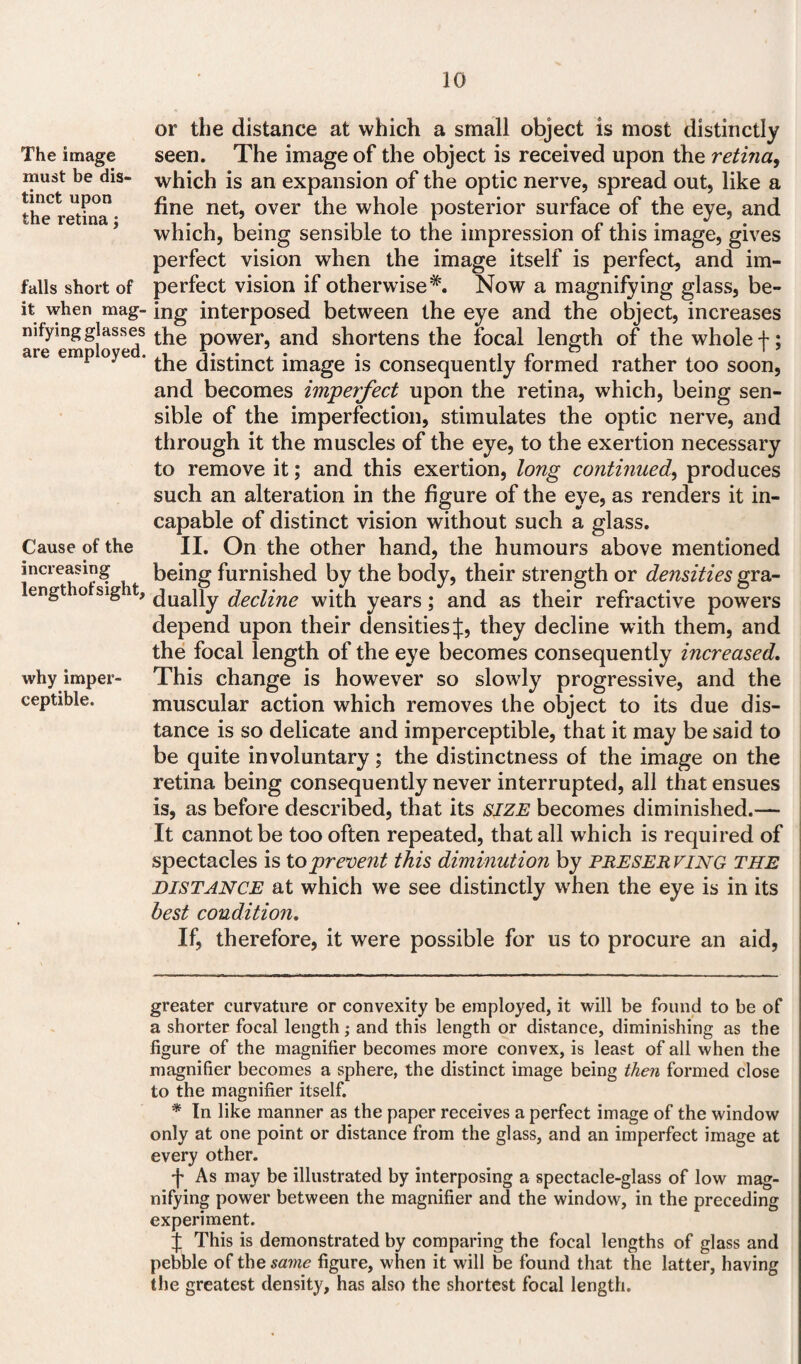 The image must be dis¬ tinct upon the retina; falls short of it when mag¬ nifying glasses are employed. Cause of the increasing lengthof sight. why imper¬ ceptible. or the distance at which a small object is most distinctly seen. The image of the object is received upon the retina, which is an expansion of the optic nerve, spread out, like a fine net, over the whole posterior surface of the eye, and which, being sensible to the impression of this image, gives perfect vision when the image itself is perfect, and im¬ perfect vision if otherwise* *'. Now a magnifying glass, be¬ ing interposed between the eye and the object, increases the power, and shortens the focal length of the whole f; the distinct image is consequently formed rather too soon, and becomes imperfect upon the retina, which, being sen¬ sible of the imperfection, stimulates the optic nerve, and through it the muscles of the eye, to the exertion necessary to remove it; and this exertion, long continued, produces such an alteration in the figure of the eye, as renders it in¬ capable of distinct vision without such a glass. II. On the other hand, the humours above mentioned being furnished by the body, their strength or densities gra¬ dually decline with years; and as their refractive powers depend upon their densities J, they decline with them, and the focal length of the eye becomes consequently increased. This change is however so slowly progressive, and the muscular action which removes the object to its due dis¬ tance is so delicate and imperceptible, that it may be said to be quite involuntary; the distinctness of the image on the retina being consequently never interrupted, all that ensues is, as before described, that its SIZE becomes diminished.— It cannot be too often repeated, that all which is required of spectacles is to prevent this diminution by preserving the distance at which we see distinctly wrhen the eye is in its best condition. If, therefore, it were possible for us to procure an aid, greater curvature or convexity be employed, it will be found to be of a shorter focal length; and this length or distance, diminishing as the figure of the magnifier becomes more convex, is least of all when the magnifier becomes a sphere, the distinct image being then formed close to the magnifier itself. * In like manner as the paper receives a perfect image of the window only at one point or distance from the glass, and an imperfect image at every other. f As may be illustrated by interposing a spectacle-glass of low mag- nifying power between the magnifier and the window, in the preceding experiment. J This is demonstrated by comparing the focal lengths of glass and pebble of the same figure, when it will be found that the latter, having the greatest density, has also the shortest focal length.