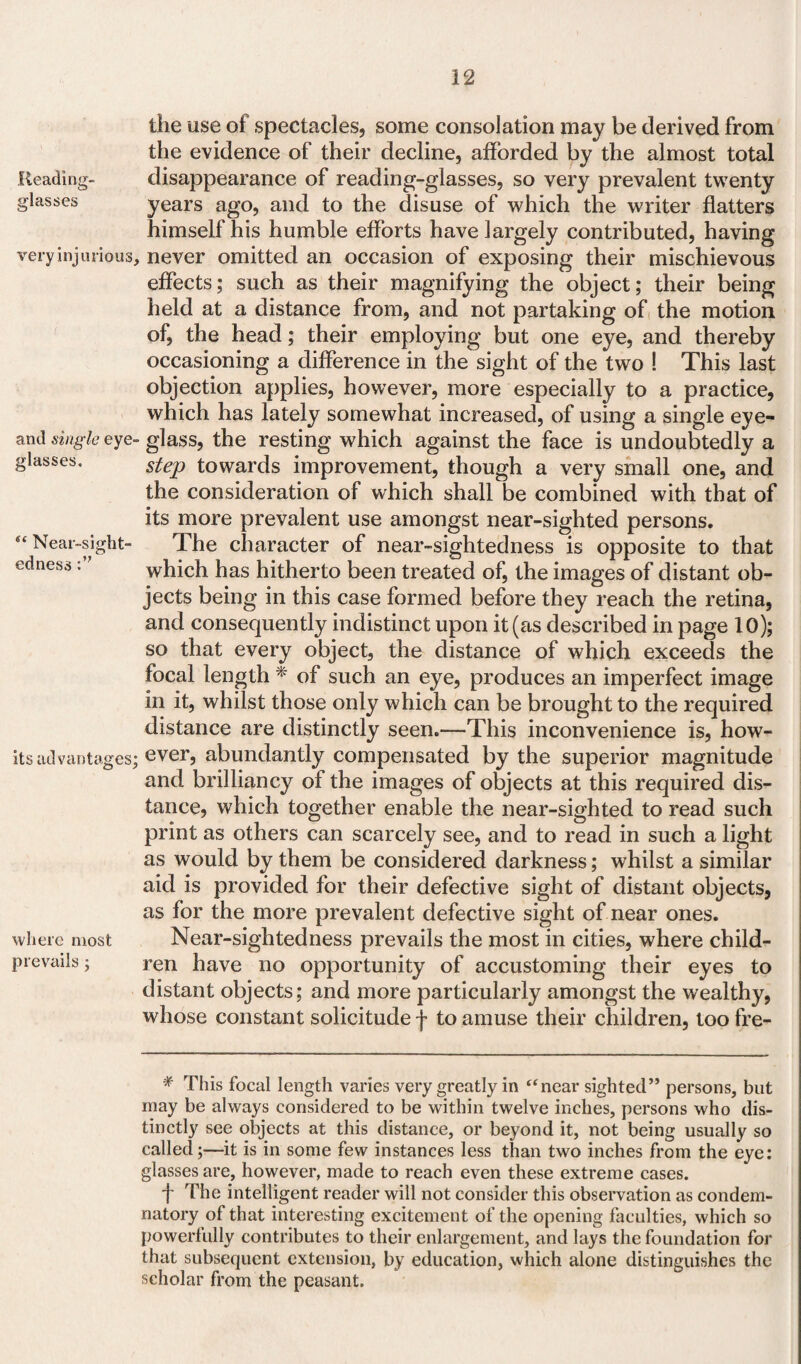 Reading- glasses very injurious and single eye' glasses. s‘ Near-sight¬ edness its advantages where most prevails; the use of spectacles, some consolation may be derived from the evidence of their decline, afforded by the almost total disappearance of reading-glasses, so very prevalent twenty years ago, and to the disuse of which the writer flatters himself his humble efforts have largely contributed, having never omitted an occasion of exposing their mischievous effects; such as their magnifying the object; their being held at a distance from, and not partaking of the motion of, the head; their employing but one eye, and thereby occasioning a difference in the sight of the two ! This last objection applies, however, more especially to a practice, which has lately somewhat increased, of using a single eye¬ glass, the resting which against the face is undoubtedly a step towards improvement, though a very small one, and the consideration of which shall be combined with that of its more prevalent use amongst near-sighted persons. The character of near-sightedness is opposite to that which has hitherto been treated of, the images of distant ob¬ jects being in this case formed before they reach the retina, and consequently indistinct upon it (as described in page 10); so that every object, the distance of which exceeds the focal length * of such an eye, produces an imperfect image in it, whilst those only which can be brought to the required distance are distinctly seen.—This inconvenience is, how¬ ever, abundantly compensated by the superior magnitude and brilliancy of the images of objects at this required dis¬ tance, which together enable the near-sighted to read such print as others can scarcely see, and to read in such a light as would by them be considered darkness; whilst a similar aid is provided for their defective sight of distant objects, as for the more prevalent defective sight of near ones. Near-sightedness prevails the most in cities, where child¬ ren have no opportunity of accustoming their eyes to distant objects; and more particularly amongst the wealthy, whose constant solicitude f to amuse their children, too fre- * This focal length varies very greatly in “near sighted” persons, but may be always considered to be within twelve inches, persons who dis¬ tinctly see objects at this distance, or beyond it, not being usually so called;—it is in some few instances less than two inches from the eye: glasses are, however, made to reach even these extreme cases. f The intelligent reader will not consider this observation as condem¬ natory of that interesting excitement of the opening faculties, which so powerfully contributes to their enlargement, and lays the foundation for that subsequent extension, by education, which alone distinguishes the scholar from the peasant.