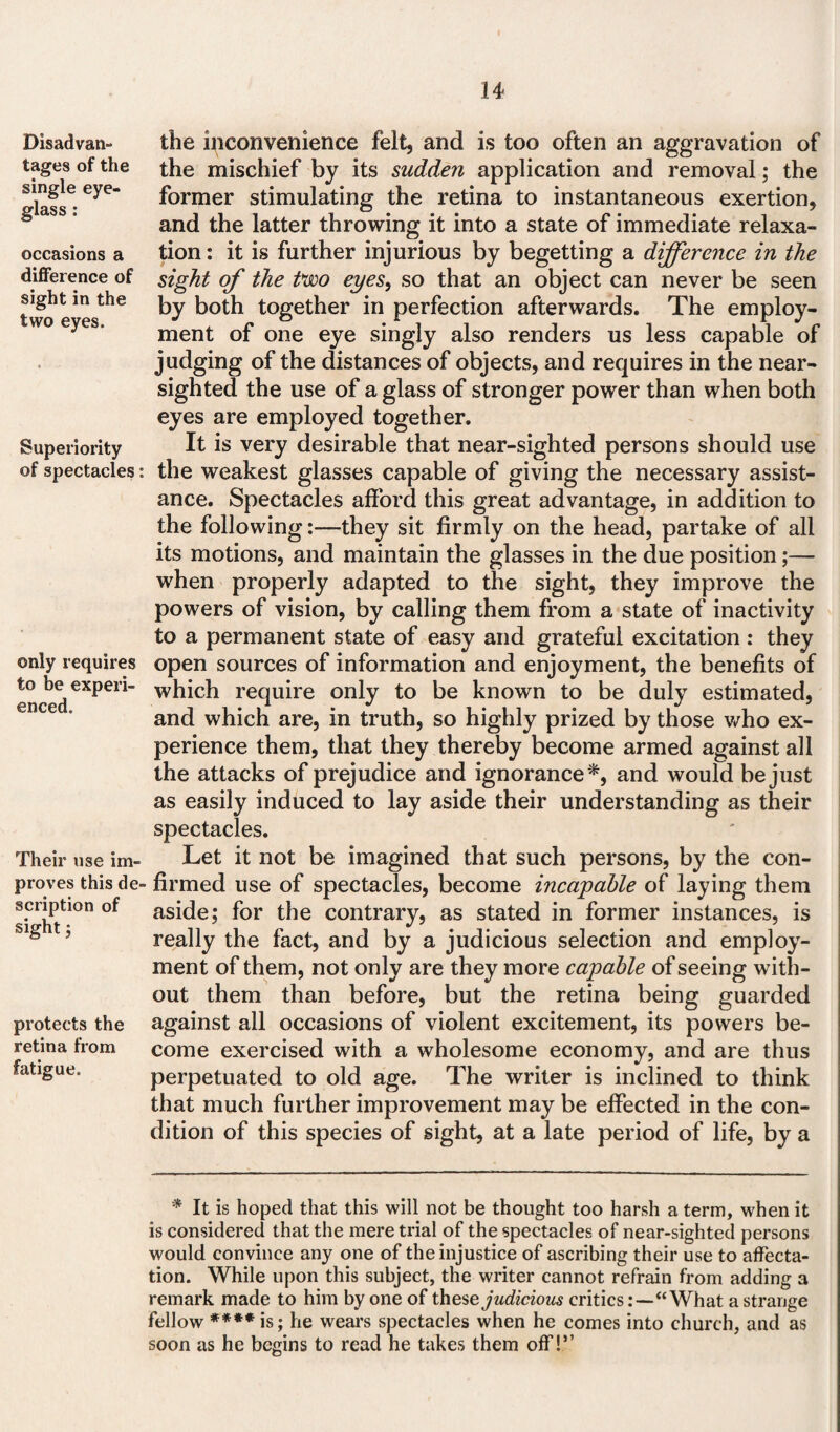 Disadvan¬ tages of the single eye¬ glass : occasions a difference of sight in the two eyes. Superiority of spectacles: only requires to be experi¬ enced. Their use im¬ proves this de¬ scription of sight; protects the retina from fatigue. the inconvenience felt, and is too often an aggravation of the mischief by its sudden application and removal; the former stimulating the retina to instantaneous exertion, and the latter throwing it into a state of immediate relaxa¬ tion : it is further injurious by begetting a difference in the sight of the two eyes, so that an object can never be seen by both together in perfection afterwards. The employ¬ ment of one eye singly also renders us less capable of judging of the distances of objects, and requires in the near¬ sighted the use of a glass of stronger power than when both eyes are employed together. It is very desirable that near-sighted persons should use the weakest glasses capable of giving the necessary assist¬ ance. Spectacles afford this great advantage, in addition to the followingthey sit firmly on the head, partake of all its motions, and maintain the glasses in the due position;— when properly adapted to the sight, they improve the powers of vision, by calling them from a state of inactivity to a permanent state of easy and grateful excitation : they open sources of information and enjoyment, the benefits of which require only to be known to be duly estimated, and which are, in truth, so highly prized by those who ex¬ perience them, that they thereby become armed against all the attacks of prejudice and ignorance*, and would be just as easily induced to lay aside their understanding as their spectacles. Let it not be imagined that such persons, by the con¬ firmed use of spectacles, become incapable of laying them aside; for the contrary, as stated in former instances, is really the fact, and by a judicious selection and employ¬ ment of them, not only are they more capable of seeing with¬ out them than before, but the retina being guarded against all occasions of violent excitement, its powers be¬ come exercised with a wholesome economy, and are thus perpetuated to old age. The writer is inclined to think that much further improvement may be effected in the con¬ dition of this species of sight, at a late period of life, by a * It is hoped that this will not be thought too harsh a term, when it is considered that the mere trial of the spectacles of near-sighted persons would convince any one of the injustice of ascribing their use to affecta¬ tion. While upon this subject, the writer cannot refrain from adding 3 remark made to him by one of these judicious critics“ What a strange fellow **** is; he wears spectacles when he comes into church, and as soon as he begins to read he takes them off!”