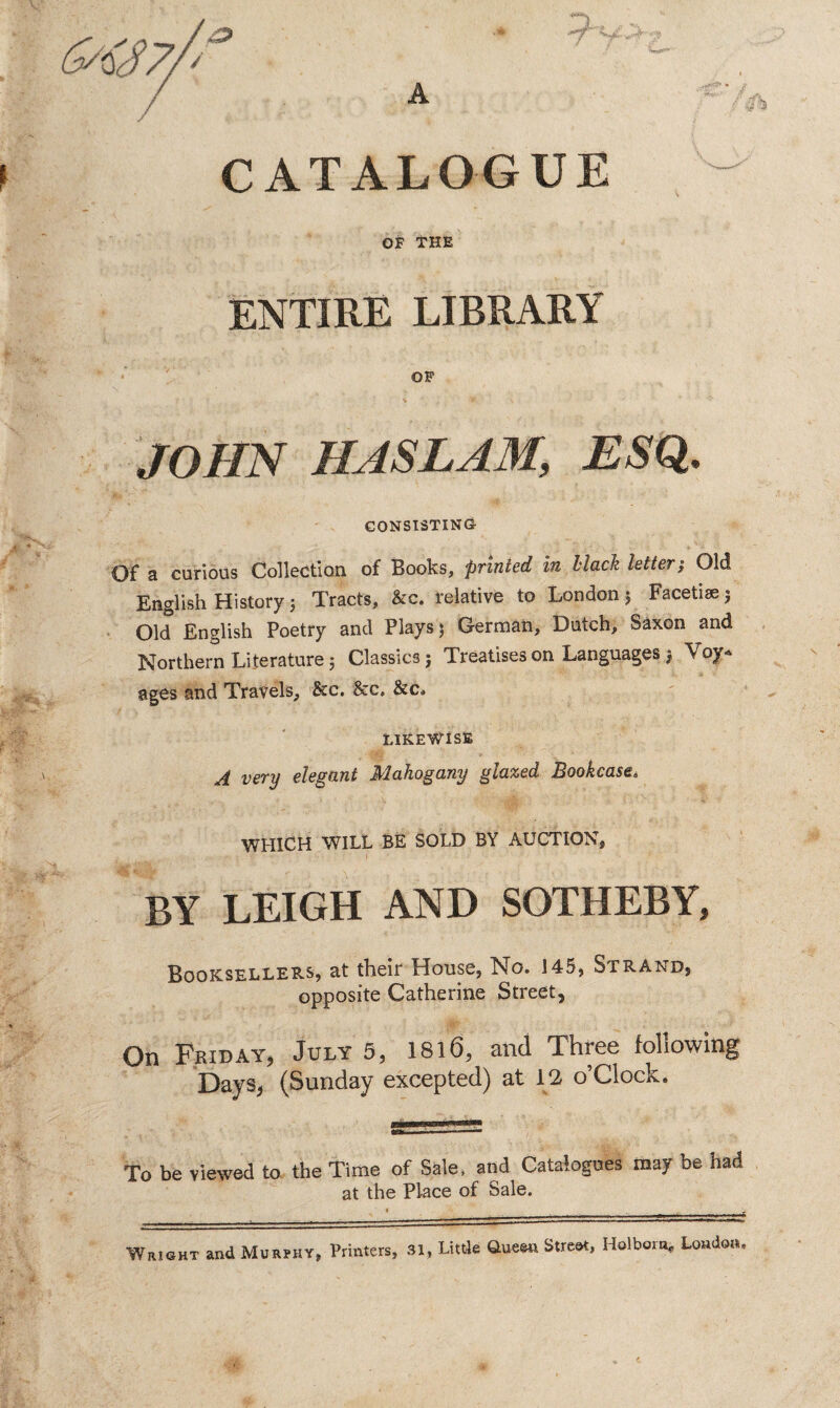 CATALOGUE OF THE ENTIRE LIBRARY JOHN HAS LAM, ESQ. CONSISTING Of a curious Collection of Books, printed in Mack letter; Old English History 5 Tracts, &c. relative to London ; Facetiae 3 Old English Poetry and Plays 3 German, Dutch, Saxon and Northern Literature; Classics; Treatises on Languages $ Voy¬ ages and Travels, &c. &c. &c» LIKEWISE A very elegant Mahogany glazed Bookcase* WHICH WILL BE SOLD BY AUCTION, BY LEIGH AND SOTHEBY, Booksellers, at their House, No. 145, Strand, opposite Catherine Street, On Friday, July 5, 1816, and Three following Days, (Sunday excepted) at 12 o’Clock. To be viewed to the Time of Sale, and Catalogues may be had at the Place of Sale. Wright and Murvhy, Printers, 31, Little Queen Street, Holbora, London.